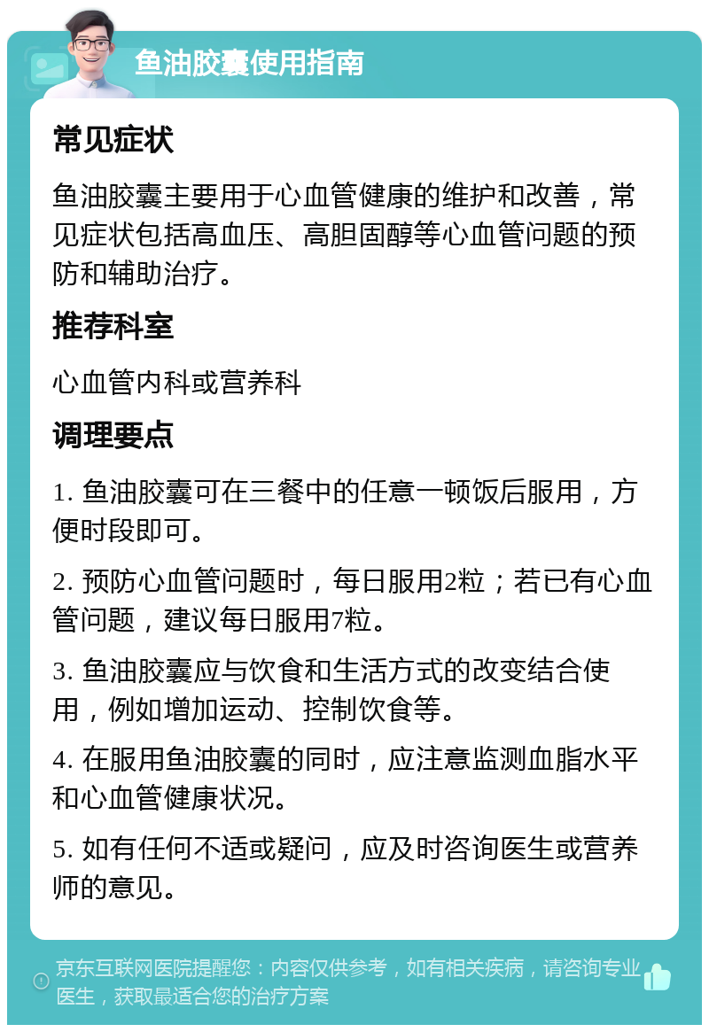 鱼油胶囊使用指南 常见症状 鱼油胶囊主要用于心血管健康的维护和改善，常见症状包括高血压、高胆固醇等心血管问题的预防和辅助治疗。 推荐科室 心血管内科或营养科 调理要点 1. 鱼油胶囊可在三餐中的任意一顿饭后服用，方便时段即可。 2. 预防心血管问题时，每日服用2粒；若已有心血管问题，建议每日服用7粒。 3. 鱼油胶囊应与饮食和生活方式的改变结合使用，例如增加运动、控制饮食等。 4. 在服用鱼油胶囊的同时，应注意监测血脂水平和心血管健康状况。 5. 如有任何不适或疑问，应及时咨询医生或营养师的意见。