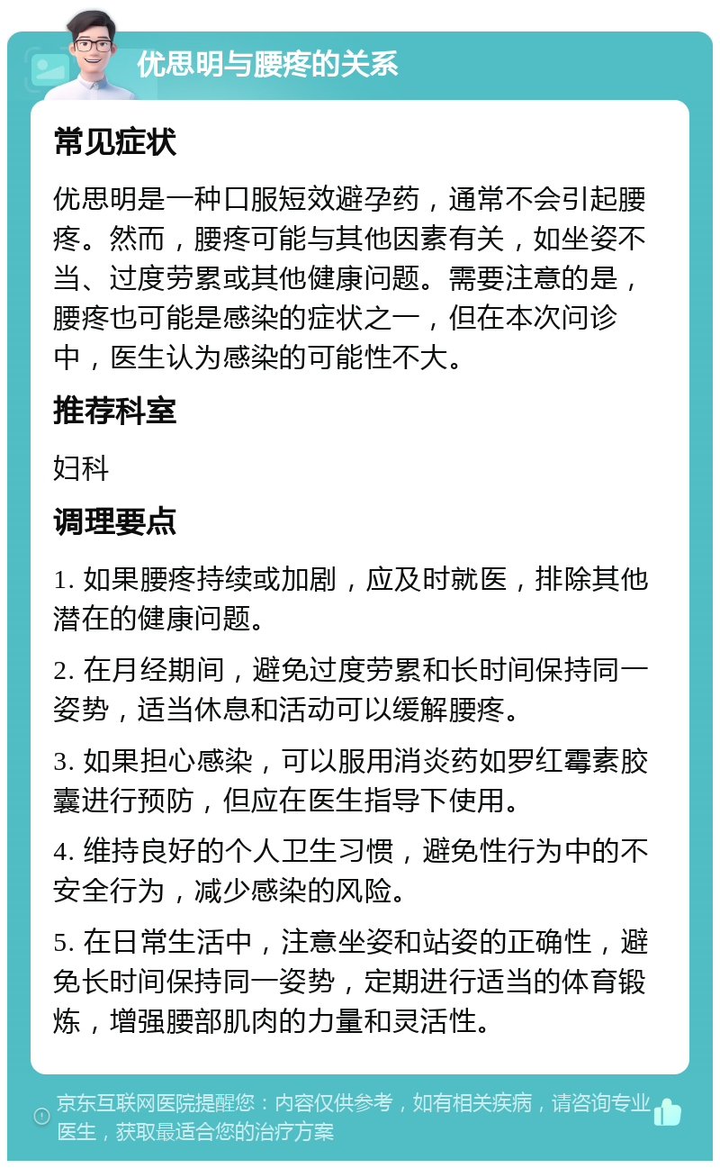 优思明与腰疼的关系 常见症状 优思明是一种口服短效避孕药，通常不会引起腰疼。然而，腰疼可能与其他因素有关，如坐姿不当、过度劳累或其他健康问题。需要注意的是，腰疼也可能是感染的症状之一，但在本次问诊中，医生认为感染的可能性不大。 推荐科室 妇科 调理要点 1. 如果腰疼持续或加剧，应及时就医，排除其他潜在的健康问题。 2. 在月经期间，避免过度劳累和长时间保持同一姿势，适当休息和活动可以缓解腰疼。 3. 如果担心感染，可以服用消炎药如罗红霉素胶囊进行预防，但应在医生指导下使用。 4. 维持良好的个人卫生习惯，避免性行为中的不安全行为，减少感染的风险。 5. 在日常生活中，注意坐姿和站姿的正确性，避免长时间保持同一姿势，定期进行适当的体育锻炼，增强腰部肌肉的力量和灵活性。