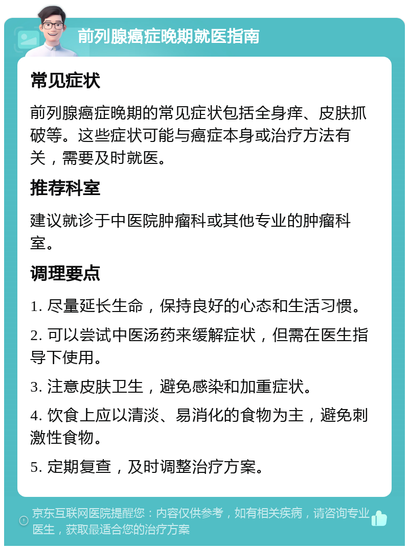 前列腺癌症晚期就医指南 常见症状 前列腺癌症晚期的常见症状包括全身痒、皮肤抓破等。这些症状可能与癌症本身或治疗方法有关，需要及时就医。 推荐科室 建议就诊于中医院肿瘤科或其他专业的肿瘤科室。 调理要点 1. 尽量延长生命，保持良好的心态和生活习惯。 2. 可以尝试中医汤药来缓解症状，但需在医生指导下使用。 3. 注意皮肤卫生，避免感染和加重症状。 4. 饮食上应以清淡、易消化的食物为主，避免刺激性食物。 5. 定期复查，及时调整治疗方案。