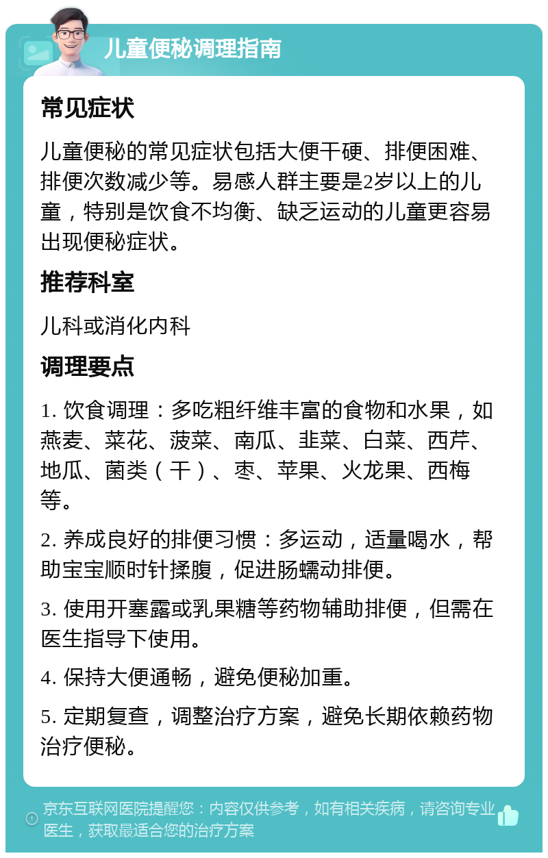 儿童便秘调理指南 常见症状 儿童便秘的常见症状包括大便干硬、排便困难、排便次数减少等。易感人群主要是2岁以上的儿童，特别是饮食不均衡、缺乏运动的儿童更容易出现便秘症状。 推荐科室 儿科或消化内科 调理要点 1. 饮食调理：多吃粗纤维丰富的食物和水果，如燕麦、菜花、菠菜、南瓜、韭菜、白菜、西芹、地瓜、菌类（干）、枣、苹果、火龙果、西梅等。 2. 养成良好的排便习惯：多运动，适量喝水，帮助宝宝顺时针揉腹，促进肠蠕动排便。 3. 使用开塞露或乳果糖等药物辅助排便，但需在医生指导下使用。 4. 保持大便通畅，避免便秘加重。 5. 定期复查，调整治疗方案，避免长期依赖药物治疗便秘。