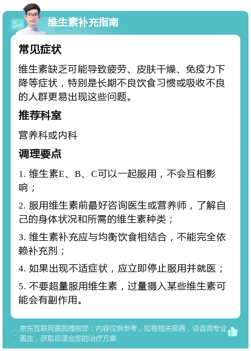 维生素补充指南 常见症状 维生素缺乏可能导致疲劳、皮肤干燥、免疫力下降等症状，特别是长期不良饮食习惯或吸收不良的人群更易出现这些问题。 推荐科室 营养科或内科 调理要点 1. 维生素E、B、C可以一起服用，不会互相影响； 2. 服用维生素前最好咨询医生或营养师，了解自己的身体状况和所需的维生素种类； 3. 维生素补充应与均衡饮食相结合，不能完全依赖补充剂； 4. 如果出现不适症状，应立即停止服用并就医； 5. 不要超量服用维生素，过量摄入某些维生素可能会有副作用。