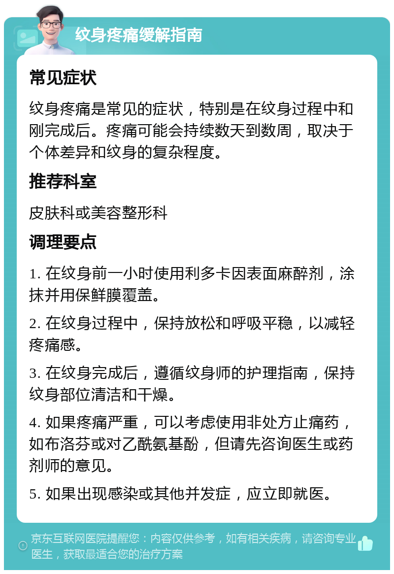 纹身疼痛缓解指南 常见症状 纹身疼痛是常见的症状，特别是在纹身过程中和刚完成后。疼痛可能会持续数天到数周，取决于个体差异和纹身的复杂程度。 推荐科室 皮肤科或美容整形科 调理要点 1. 在纹身前一小时使用利多卡因表面麻醉剂，涂抹并用保鲜膜覆盖。 2. 在纹身过程中，保持放松和呼吸平稳，以减轻疼痛感。 3. 在纹身完成后，遵循纹身师的护理指南，保持纹身部位清洁和干燥。 4. 如果疼痛严重，可以考虑使用非处方止痛药，如布洛芬或对乙酰氨基酚，但请先咨询医生或药剂师的意见。 5. 如果出现感染或其他并发症，应立即就医。