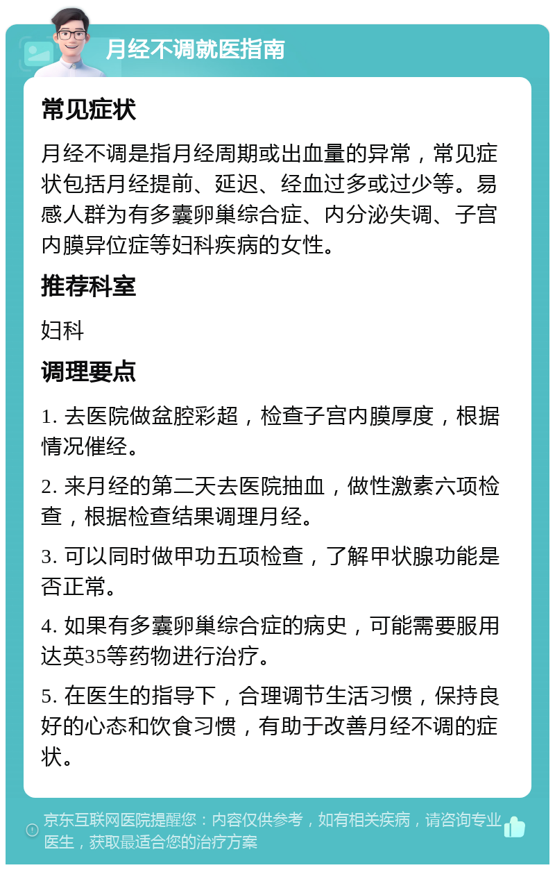 月经不调就医指南 常见症状 月经不调是指月经周期或出血量的异常，常见症状包括月经提前、延迟、经血过多或过少等。易感人群为有多囊卵巢综合症、内分泌失调、子宫内膜异位症等妇科疾病的女性。 推荐科室 妇科 调理要点 1. 去医院做盆腔彩超，检查子宫内膜厚度，根据情况催经。 2. 来月经的第二天去医院抽血，做性激素六项检查，根据检查结果调理月经。 3. 可以同时做甲功五项检查，了解甲状腺功能是否正常。 4. 如果有多囊卵巢综合症的病史，可能需要服用达英35等药物进行治疗。 5. 在医生的指导下，合理调节生活习惯，保持良好的心态和饮食习惯，有助于改善月经不调的症状。