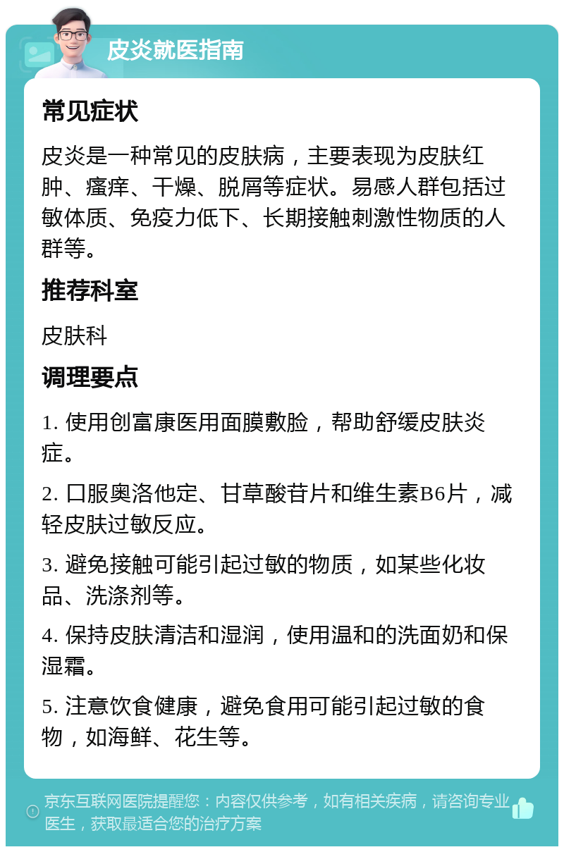 皮炎就医指南 常见症状 皮炎是一种常见的皮肤病，主要表现为皮肤红肿、瘙痒、干燥、脱屑等症状。易感人群包括过敏体质、免疫力低下、长期接触刺激性物质的人群等。 推荐科室 皮肤科 调理要点 1. 使用创富康医用面膜敷脸，帮助舒缓皮肤炎症。 2. 口服奥洛他定、甘草酸苷片和维生素B6片，减轻皮肤过敏反应。 3. 避免接触可能引起过敏的物质，如某些化妆品、洗涤剂等。 4. 保持皮肤清洁和湿润，使用温和的洗面奶和保湿霜。 5. 注意饮食健康，避免食用可能引起过敏的食物，如海鲜、花生等。