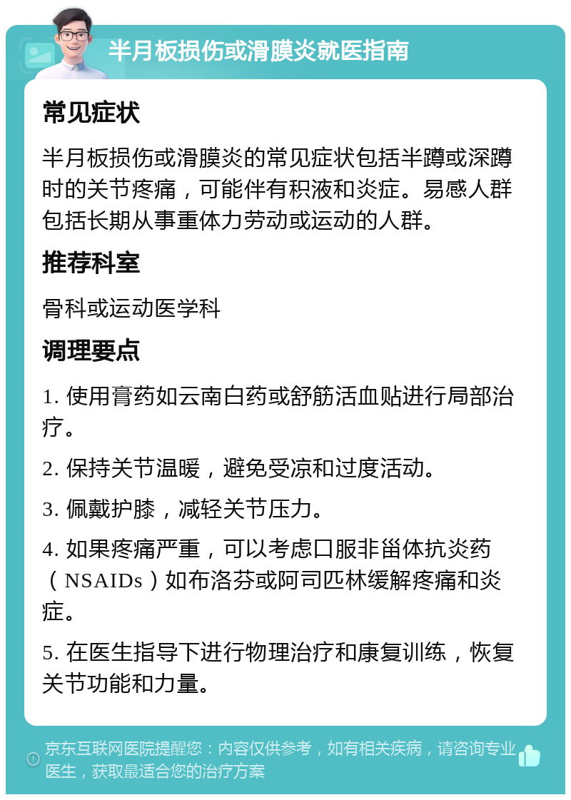 半月板损伤或滑膜炎就医指南 常见症状 半月板损伤或滑膜炎的常见症状包括半蹲或深蹲时的关节疼痛，可能伴有积液和炎症。易感人群包括长期从事重体力劳动或运动的人群。 推荐科室 骨科或运动医学科 调理要点 1. 使用膏药如云南白药或舒筋活血贴进行局部治疗。 2. 保持关节温暖，避免受凉和过度活动。 3. 佩戴护膝，减轻关节压力。 4. 如果疼痛严重，可以考虑口服非甾体抗炎药（NSAIDs）如布洛芬或阿司匹林缓解疼痛和炎症。 5. 在医生指导下进行物理治疗和康复训练，恢复关节功能和力量。