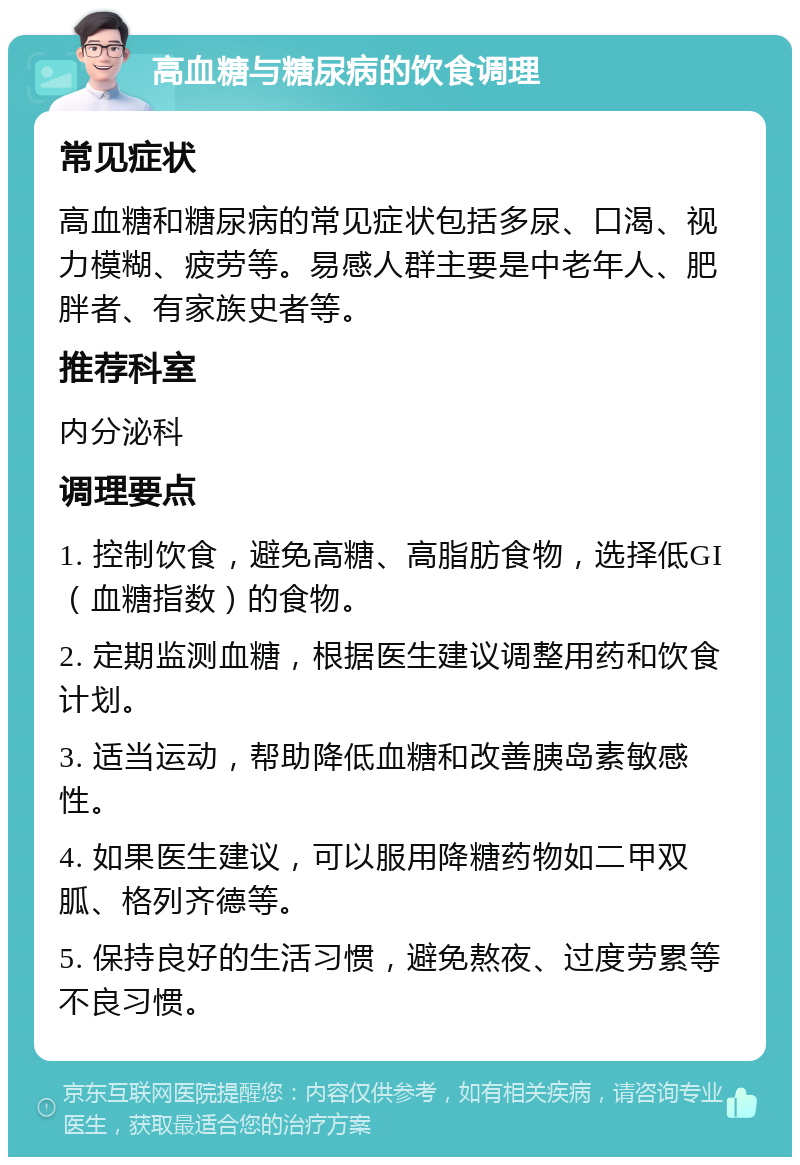 高血糖与糖尿病的饮食调理 常见症状 高血糖和糖尿病的常见症状包括多尿、口渴、视力模糊、疲劳等。易感人群主要是中老年人、肥胖者、有家族史者等。 推荐科室 内分泌科 调理要点 1. 控制饮食，避免高糖、高脂肪食物，选择低GI（血糖指数）的食物。 2. 定期监测血糖，根据医生建议调整用药和饮食计划。 3. 适当运动，帮助降低血糖和改善胰岛素敏感性。 4. 如果医生建议，可以服用降糖药物如二甲双胍、格列齐德等。 5. 保持良好的生活习惯，避免熬夜、过度劳累等不良习惯。