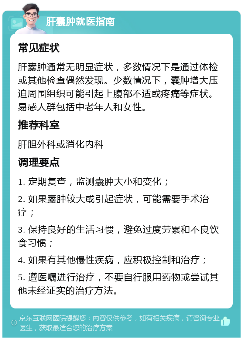 肝囊肿就医指南 常见症状 肝囊肿通常无明显症状，多数情况下是通过体检或其他检查偶然发现。少数情况下，囊肿增大压迫周围组织可能引起上腹部不适或疼痛等症状。易感人群包括中老年人和女性。 推荐科室 肝胆外科或消化内科 调理要点 1. 定期复查，监测囊肿大小和变化； 2. 如果囊肿较大或引起症状，可能需要手术治疗； 3. 保持良好的生活习惯，避免过度劳累和不良饮食习惯； 4. 如果有其他慢性疾病，应积极控制和治疗； 5. 遵医嘱进行治疗，不要自行服用药物或尝试其他未经证实的治疗方法。