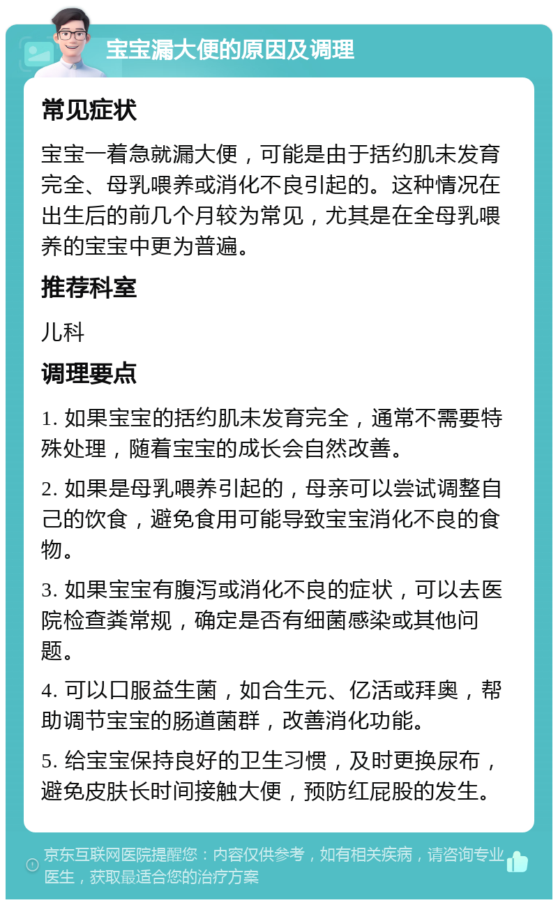 宝宝漏大便的原因及调理 常见症状 宝宝一着急就漏大便，可能是由于括约肌未发育完全、母乳喂养或消化不良引起的。这种情况在出生后的前几个月较为常见，尤其是在全母乳喂养的宝宝中更为普遍。 推荐科室 儿科 调理要点 1. 如果宝宝的括约肌未发育完全，通常不需要特殊处理，随着宝宝的成长会自然改善。 2. 如果是母乳喂养引起的，母亲可以尝试调整自己的饮食，避免食用可能导致宝宝消化不良的食物。 3. 如果宝宝有腹泻或消化不良的症状，可以去医院检查粪常规，确定是否有细菌感染或其他问题。 4. 可以口服益生菌，如合生元、亿活或拜奥，帮助调节宝宝的肠道菌群，改善消化功能。 5. 给宝宝保持良好的卫生习惯，及时更换尿布，避免皮肤长时间接触大便，预防红屁股的发生。