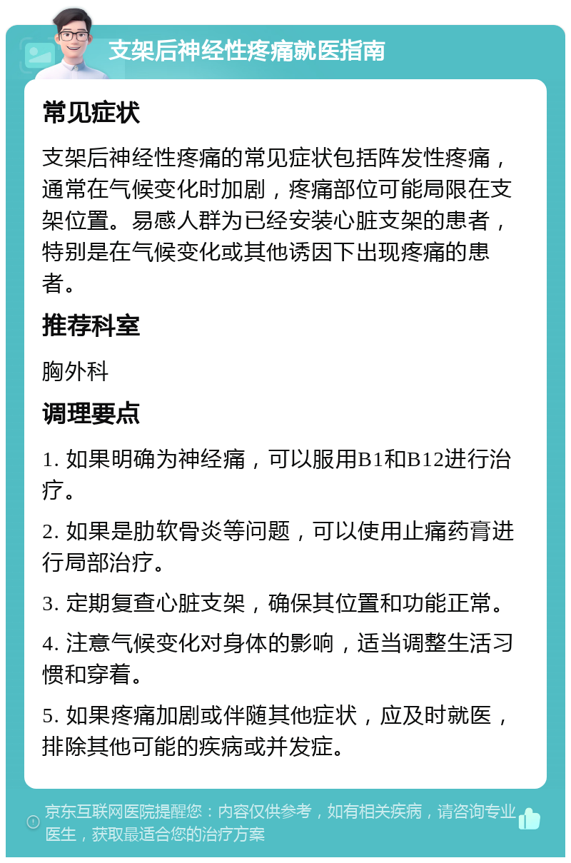 支架后神经性疼痛就医指南 常见症状 支架后神经性疼痛的常见症状包括阵发性疼痛，通常在气候变化时加剧，疼痛部位可能局限在支架位置。易感人群为已经安装心脏支架的患者，特别是在气候变化或其他诱因下出现疼痛的患者。 推荐科室 胸外科 调理要点 1. 如果明确为神经痛，可以服用B1和B12进行治疗。 2. 如果是肋软骨炎等问题，可以使用止痛药膏进行局部治疗。 3. 定期复查心脏支架，确保其位置和功能正常。 4. 注意气候变化对身体的影响，适当调整生活习惯和穿着。 5. 如果疼痛加剧或伴随其他症状，应及时就医，排除其他可能的疾病或并发症。