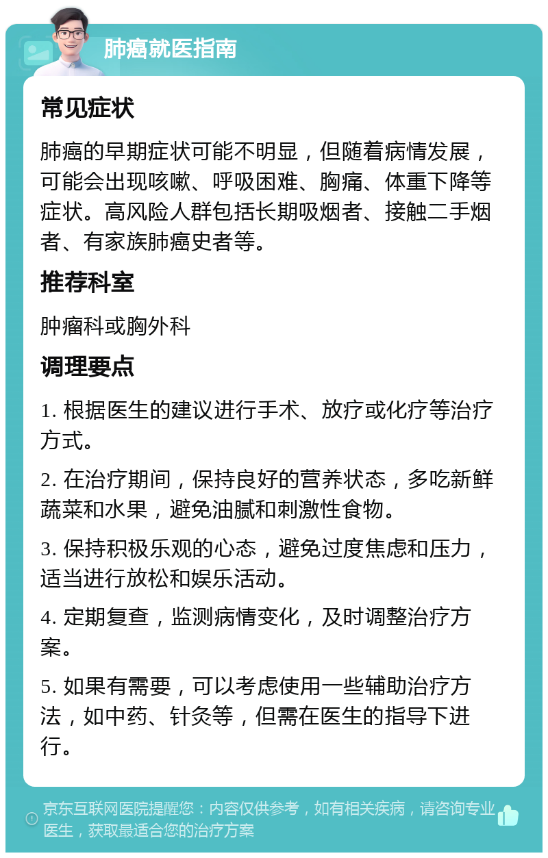 肺癌就医指南 常见症状 肺癌的早期症状可能不明显，但随着病情发展，可能会出现咳嗽、呼吸困难、胸痛、体重下降等症状。高风险人群包括长期吸烟者、接触二手烟者、有家族肺癌史者等。 推荐科室 肿瘤科或胸外科 调理要点 1. 根据医生的建议进行手术、放疗或化疗等治疗方式。 2. 在治疗期间，保持良好的营养状态，多吃新鲜蔬菜和水果，避免油腻和刺激性食物。 3. 保持积极乐观的心态，避免过度焦虑和压力，适当进行放松和娱乐活动。 4. 定期复查，监测病情变化，及时调整治疗方案。 5. 如果有需要，可以考虑使用一些辅助治疗方法，如中药、针灸等，但需在医生的指导下进行。