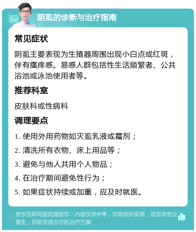 阴虱的诊断与治疗指南 常见症状 阴虱主要表现为生殖器周围出现小白点或红斑，伴有瘙痒感。易感人群包括性生活频繁者、公共浴池或泳池使用者等。 推荐科室 皮肤科或性病科 调理要点 1. 使用外用药物如灭虱乳液或霜剂； 2. 清洗所有衣物、床上用品等； 3. 避免与他人共用个人物品； 4. 在治疗期间避免性行为； 5. 如果症状持续或加重，应及时就医。