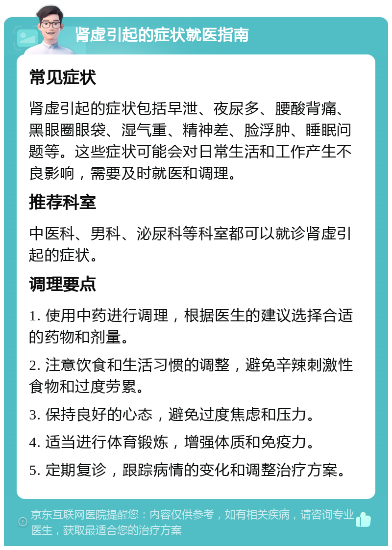 肾虚引起的症状就医指南 常见症状 肾虚引起的症状包括早泄、夜尿多、腰酸背痛、黑眼圈眼袋、湿气重、精神差、脸浮肿、睡眠问题等。这些症状可能会对日常生活和工作产生不良影响，需要及时就医和调理。 推荐科室 中医科、男科、泌尿科等科室都可以就诊肾虚引起的症状。 调理要点 1. 使用中药进行调理，根据医生的建议选择合适的药物和剂量。 2. 注意饮食和生活习惯的调整，避免辛辣刺激性食物和过度劳累。 3. 保持良好的心态，避免过度焦虑和压力。 4. 适当进行体育锻炼，增强体质和免疫力。 5. 定期复诊，跟踪病情的变化和调整治疗方案。