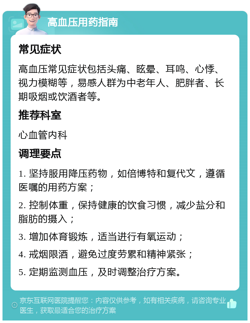 高血压用药指南 常见症状 高血压常见症状包括头痛、眩晕、耳鸣、心悸、视力模糊等，易感人群为中老年人、肥胖者、长期吸烟或饮酒者等。 推荐科室 心血管内科 调理要点 1. 坚持服用降压药物，如倍博特和复代文，遵循医嘱的用药方案； 2. 控制体重，保持健康的饮食习惯，减少盐分和脂肪的摄入； 3. 增加体育锻炼，适当进行有氧运动； 4. 戒烟限酒，避免过度劳累和精神紧张； 5. 定期监测血压，及时调整治疗方案。