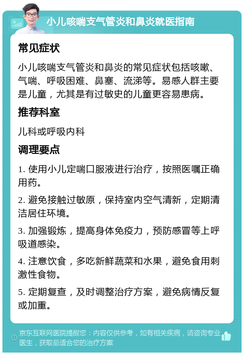 小儿咳喘支气管炎和鼻炎就医指南 常见症状 小儿咳喘支气管炎和鼻炎的常见症状包括咳嗽、气喘、呼吸困难、鼻塞、流涕等。易感人群主要是儿童，尤其是有过敏史的儿童更容易患病。 推荐科室 儿科或呼吸内科 调理要点 1. 使用小儿定喘口服液进行治疗，按照医嘱正确用药。 2. 避免接触过敏原，保持室内空气清新，定期清洁居住环境。 3. 加强锻炼，提高身体免疫力，预防感冒等上呼吸道感染。 4. 注意饮食，多吃新鲜蔬菜和水果，避免食用刺激性食物。 5. 定期复查，及时调整治疗方案，避免病情反复或加重。