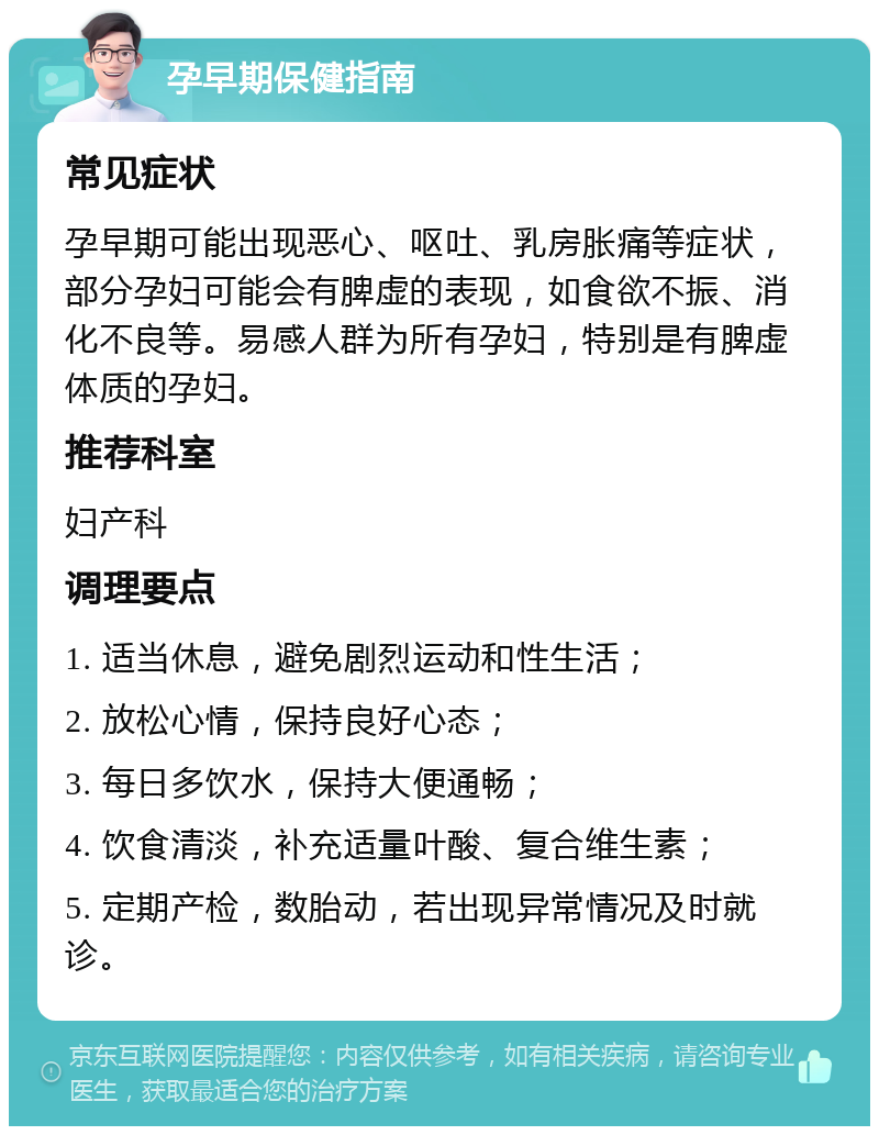 孕早期保健指南 常见症状 孕早期可能出现恶心、呕吐、乳房胀痛等症状，部分孕妇可能会有脾虚的表现，如食欲不振、消化不良等。易感人群为所有孕妇，特别是有脾虚体质的孕妇。 推荐科室 妇产科 调理要点 1. 适当休息，避免剧烈运动和性生活； 2. 放松心情，保持良好心态； 3. 每日多饮水，保持大便通畅； 4. 饮食清淡，补充适量叶酸、复合维生素； 5. 定期产检，数胎动，若出现异常情况及时就诊。