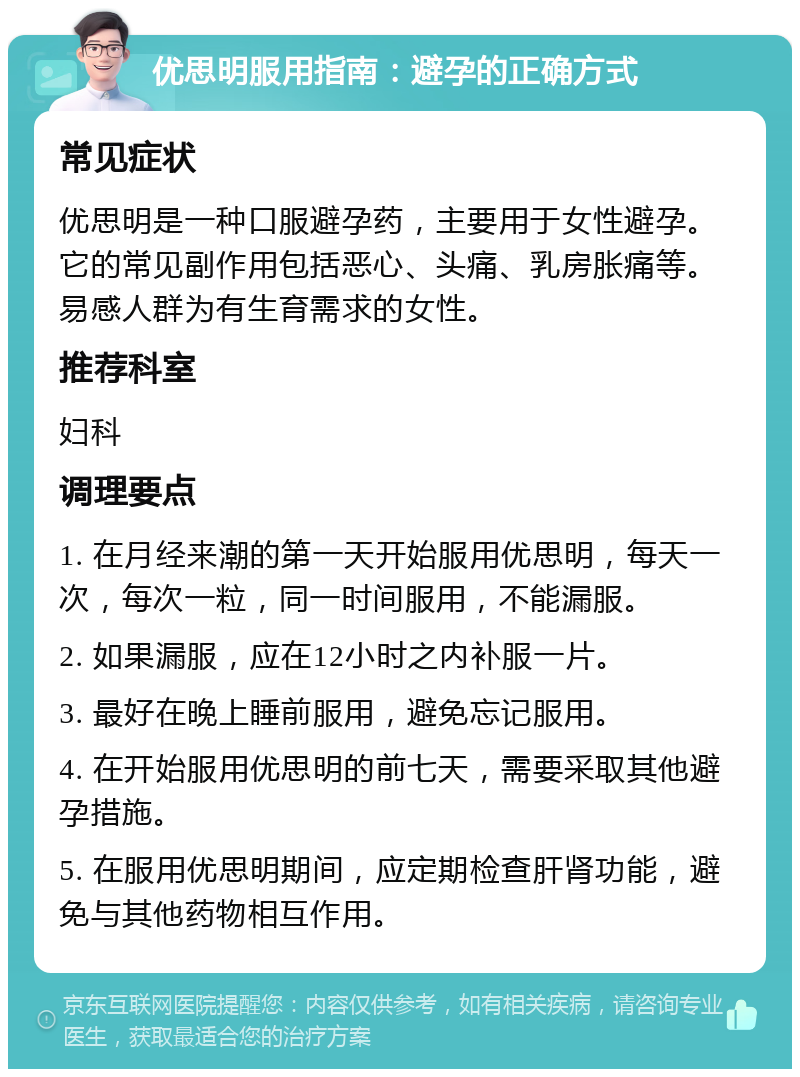 优思明服用指南：避孕的正确方式 常见症状 优思明是一种口服避孕药，主要用于女性避孕。它的常见副作用包括恶心、头痛、乳房胀痛等。易感人群为有生育需求的女性。 推荐科室 妇科 调理要点 1. 在月经来潮的第一天开始服用优思明，每天一次，每次一粒，同一时间服用，不能漏服。 2. 如果漏服，应在12小时之内补服一片。 3. 最好在晚上睡前服用，避免忘记服用。 4. 在开始服用优思明的前七天，需要采取其他避孕措施。 5. 在服用优思明期间，应定期检查肝肾功能，避免与其他药物相互作用。