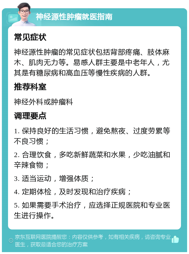 神经源性肿瘤就医指南 常见症状 神经源性肿瘤的常见症状包括背部疼痛、肢体麻木、肌肉无力等。易感人群主要是中老年人，尤其是有糖尿病和高血压等慢性疾病的人群。 推荐科室 神经外科或肿瘤科 调理要点 1. 保持良好的生活习惯，避免熬夜、过度劳累等不良习惯； 2. 合理饮食，多吃新鲜蔬菜和水果，少吃油腻和辛辣食物； 3. 适当运动，增强体质； 4. 定期体检，及时发现和治疗疾病； 5. 如果需要手术治疗，应选择正规医院和专业医生进行操作。