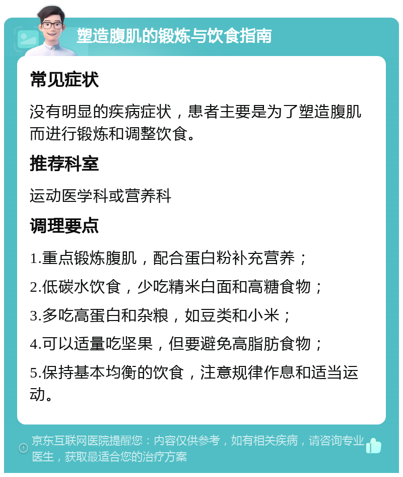 塑造腹肌的锻炼与饮食指南 常见症状 没有明显的疾病症状，患者主要是为了塑造腹肌而进行锻炼和调整饮食。 推荐科室 运动医学科或营养科 调理要点 1.重点锻炼腹肌，配合蛋白粉补充营养； 2.低碳水饮食，少吃精米白面和高糖食物； 3.多吃高蛋白和杂粮，如豆类和小米； 4.可以适量吃坚果，但要避免高脂肪食物； 5.保持基本均衡的饮食，注意规律作息和适当运动。