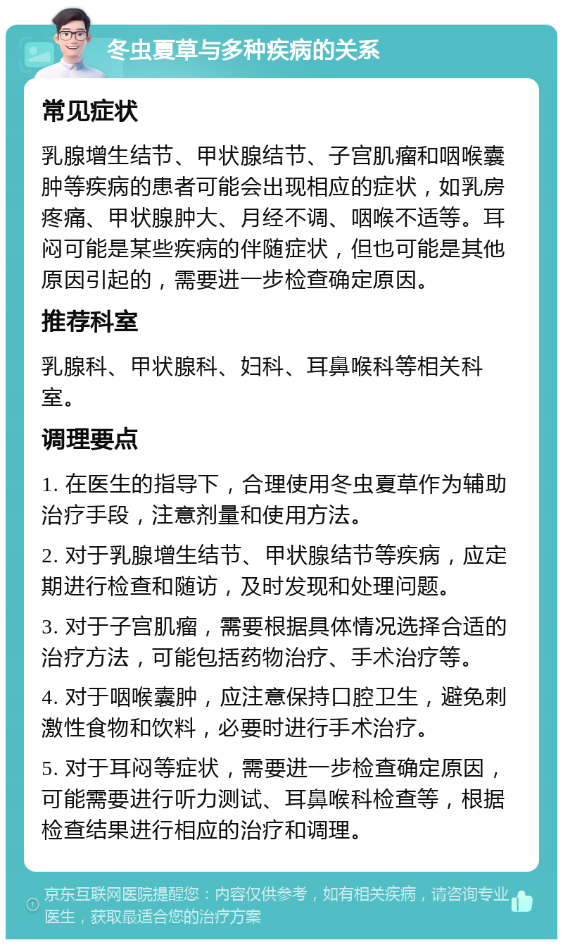 冬虫夏草与多种疾病的关系 常见症状 乳腺增生结节、甲状腺结节、子宫肌瘤和咽喉囊肿等疾病的患者可能会出现相应的症状，如乳房疼痛、甲状腺肿大、月经不调、咽喉不适等。耳闷可能是某些疾病的伴随症状，但也可能是其他原因引起的，需要进一步检查确定原因。 推荐科室 乳腺科、甲状腺科、妇科、耳鼻喉科等相关科室。 调理要点 1. 在医生的指导下，合理使用冬虫夏草作为辅助治疗手段，注意剂量和使用方法。 2. 对于乳腺增生结节、甲状腺结节等疾病，应定期进行检查和随访，及时发现和处理问题。 3. 对于子宫肌瘤，需要根据具体情况选择合适的治疗方法，可能包括药物治疗、手术治疗等。 4. 对于咽喉囊肿，应注意保持口腔卫生，避免刺激性食物和饮料，必要时进行手术治疗。 5. 对于耳闷等症状，需要进一步检查确定原因，可能需要进行听力测试、耳鼻喉科检查等，根据检查结果进行相应的治疗和调理。