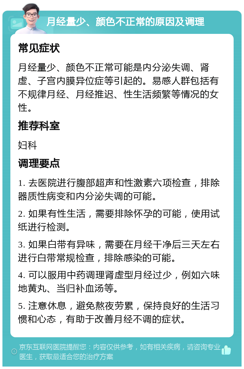 月经量少、颜色不正常的原因及调理 常见症状 月经量少、颜色不正常可能是内分泌失调、肾虚、子宫内膜异位症等引起的。易感人群包括有不规律月经、月经推迟、性生活频繁等情况的女性。 推荐科室 妇科 调理要点 1. 去医院进行腹部超声和性激素六项检查，排除器质性病变和内分泌失调的可能。 2. 如果有性生活，需要排除怀孕的可能，使用试纸进行检测。 3. 如果白带有异味，需要在月经干净后三天左右进行白带常规检查，排除感染的可能。 4. 可以服用中药调理肾虚型月经过少，例如六味地黄丸、当归补血汤等。 5. 注意休息，避免熬夜劳累，保持良好的生活习惯和心态，有助于改善月经不调的症状。