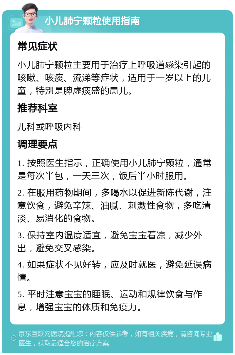 小儿肺宁颗粒使用指南 常见症状 小儿肺宁颗粒主要用于治疗上呼吸道感染引起的咳嗽、咳痰、流涕等症状，适用于一岁以上的儿童，特别是脾虚痰盛的患儿。 推荐科室 儿科或呼吸内科 调理要点 1. 按照医生指示，正确使用小儿肺宁颗粒，通常是每次半包，一天三次，饭后半小时服用。 2. 在服用药物期间，多喝水以促进新陈代谢，注意饮食，避免辛辣、油腻、刺激性食物，多吃清淡、易消化的食物。 3. 保持室内温度适宜，避免宝宝着凉，减少外出，避免交叉感染。 4. 如果症状不见好转，应及时就医，避免延误病情。 5. 平时注意宝宝的睡眠、运动和规律饮食与作息，增强宝宝的体质和免疫力。