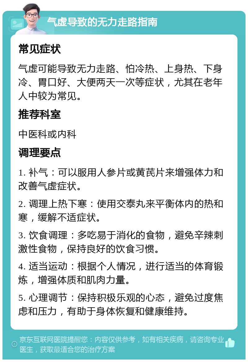 气虚导致的无力走路指南 常见症状 气虚可能导致无力走路、怕冷热、上身热、下身冷、胃口好、大便两天一次等症状，尤其在老年人中较为常见。 推荐科室 中医科或内科 调理要点 1. 补气：可以服用人参片或黄芪片来增强体力和改善气虚症状。 2. 调理上热下寒：使用交泰丸来平衡体内的热和寒，缓解不适症状。 3. 饮食调理：多吃易于消化的食物，避免辛辣刺激性食物，保持良好的饮食习惯。 4. 适当运动：根据个人情况，进行适当的体育锻炼，增强体质和肌肉力量。 5. 心理调节：保持积极乐观的心态，避免过度焦虑和压力，有助于身体恢复和健康维持。