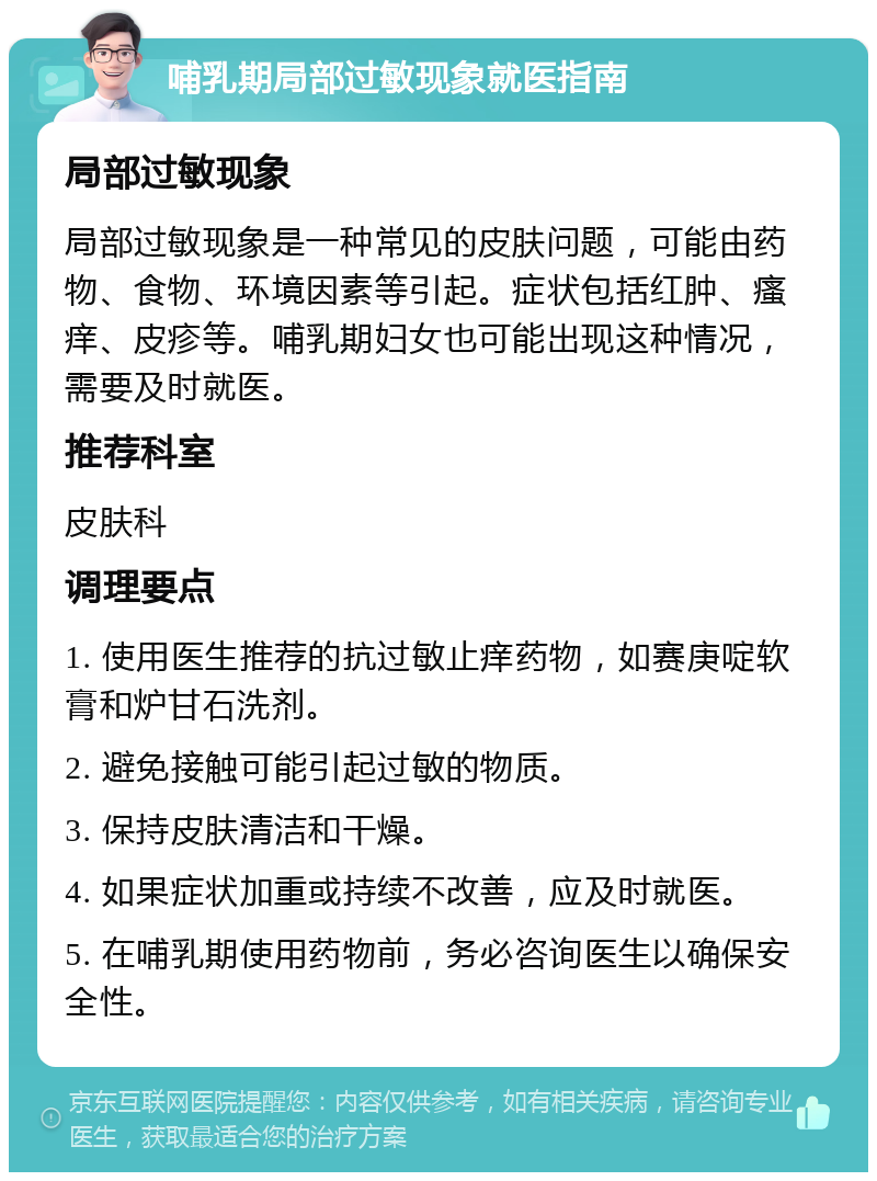 哺乳期局部过敏现象就医指南 局部过敏现象 局部过敏现象是一种常见的皮肤问题，可能由药物、食物、环境因素等引起。症状包括红肿、瘙痒、皮疹等。哺乳期妇女也可能出现这种情况，需要及时就医。 推荐科室 皮肤科 调理要点 1. 使用医生推荐的抗过敏止痒药物，如赛庚啶软膏和炉甘石洗剂。 2. 避免接触可能引起过敏的物质。 3. 保持皮肤清洁和干燥。 4. 如果症状加重或持续不改善，应及时就医。 5. 在哺乳期使用药物前，务必咨询医生以确保安全性。