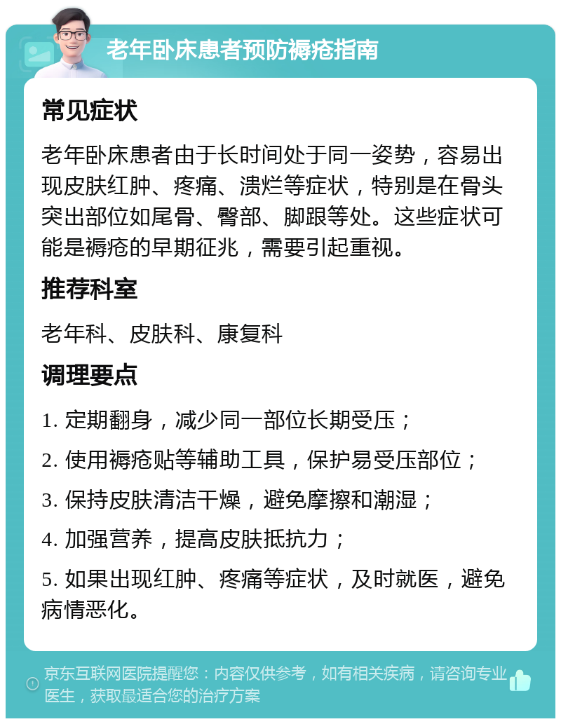 老年卧床患者预防褥疮指南 常见症状 老年卧床患者由于长时间处于同一姿势，容易出现皮肤红肿、疼痛、溃烂等症状，特别是在骨头突出部位如尾骨、臀部、脚跟等处。这些症状可能是褥疮的早期征兆，需要引起重视。 推荐科室 老年科、皮肤科、康复科 调理要点 1. 定期翻身，减少同一部位长期受压； 2. 使用褥疮贴等辅助工具，保护易受压部位； 3. 保持皮肤清洁干燥，避免摩擦和潮湿； 4. 加强营养，提高皮肤抵抗力； 5. 如果出现红肿、疼痛等症状，及时就医，避免病情恶化。