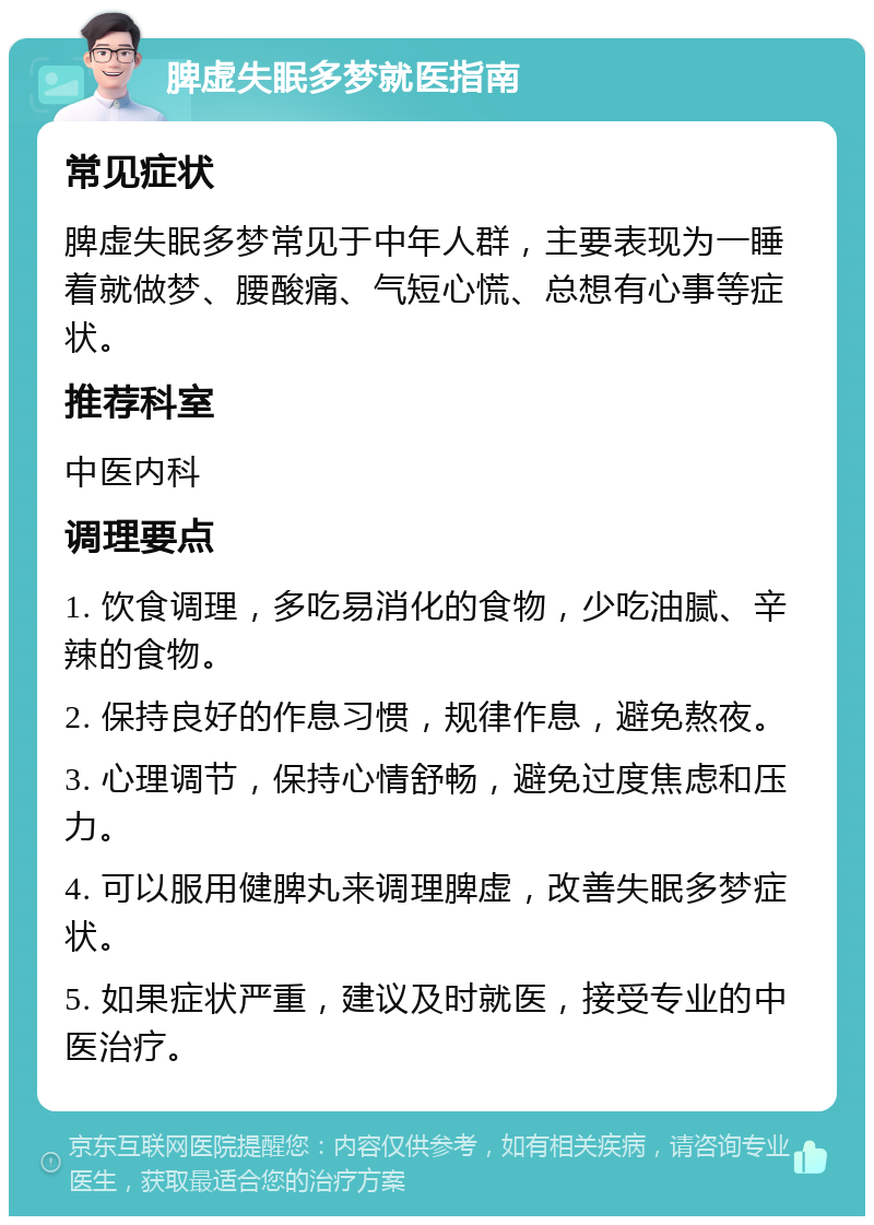 脾虚失眠多梦就医指南 常见症状 脾虚失眠多梦常见于中年人群，主要表现为一睡着就做梦、腰酸痛、气短心慌、总想有心事等症状。 推荐科室 中医内科 调理要点 1. 饮食调理，多吃易消化的食物，少吃油腻、辛辣的食物。 2. 保持良好的作息习惯，规律作息，避免熬夜。 3. 心理调节，保持心情舒畅，避免过度焦虑和压力。 4. 可以服用健脾丸来调理脾虚，改善失眠多梦症状。 5. 如果症状严重，建议及时就医，接受专业的中医治疗。