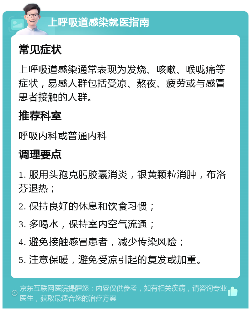 上呼吸道感染就医指南 常见症状 上呼吸道感染通常表现为发烧、咳嗽、喉咙痛等症状，易感人群包括受凉、熬夜、疲劳或与感冒患者接触的人群。 推荐科室 呼吸内科或普通内科 调理要点 1. 服用头孢克肟胶囊消炎，银黄颗粒消肿，布洛芬退热； 2. 保持良好的休息和饮食习惯； 3. 多喝水，保持室内空气流通； 4. 避免接触感冒患者，减少传染风险； 5. 注意保暖，避免受凉引起的复发或加重。