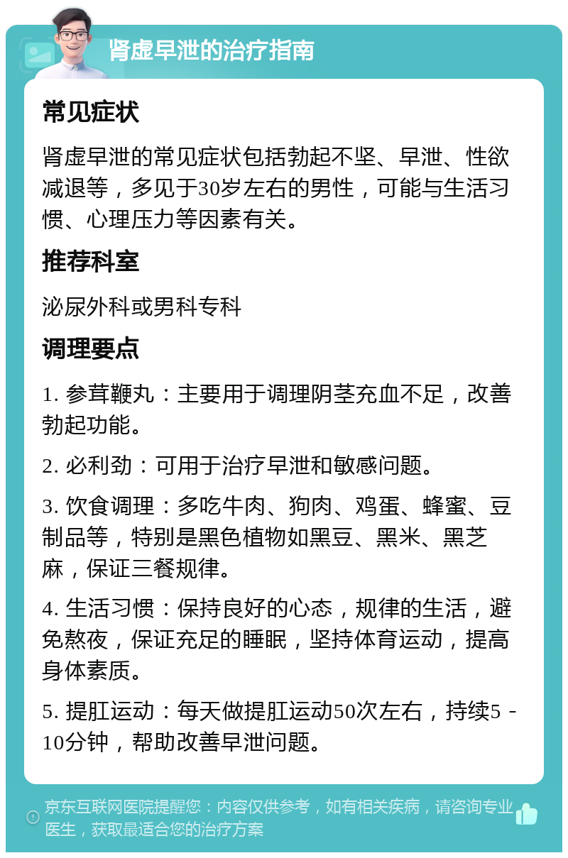 肾虚早泄的治疗指南 常见症状 肾虚早泄的常见症状包括勃起不坚、早泄、性欲减退等，多见于30岁左右的男性，可能与生活习惯、心理压力等因素有关。 推荐科室 泌尿外科或男科专科 调理要点 1. 参茸鞭丸：主要用于调理阴茎充血不足，改善勃起功能。 2. 必利劲：可用于治疗早泄和敏感问题。 3. 饮食调理：多吃牛肉、狗肉、鸡蛋、蜂蜜、豆制品等，特别是黑色植物如黑豆、黑米、黑芝麻，保证三餐规律。 4. 生活习惯：保持良好的心态，规律的生活，避免熬夜，保证充足的睡眠，坚持体育运动，提高身体素质。 5. 提肛运动：每天做提肛运动50次左右，持续5－10分钟，帮助改善早泄问题。