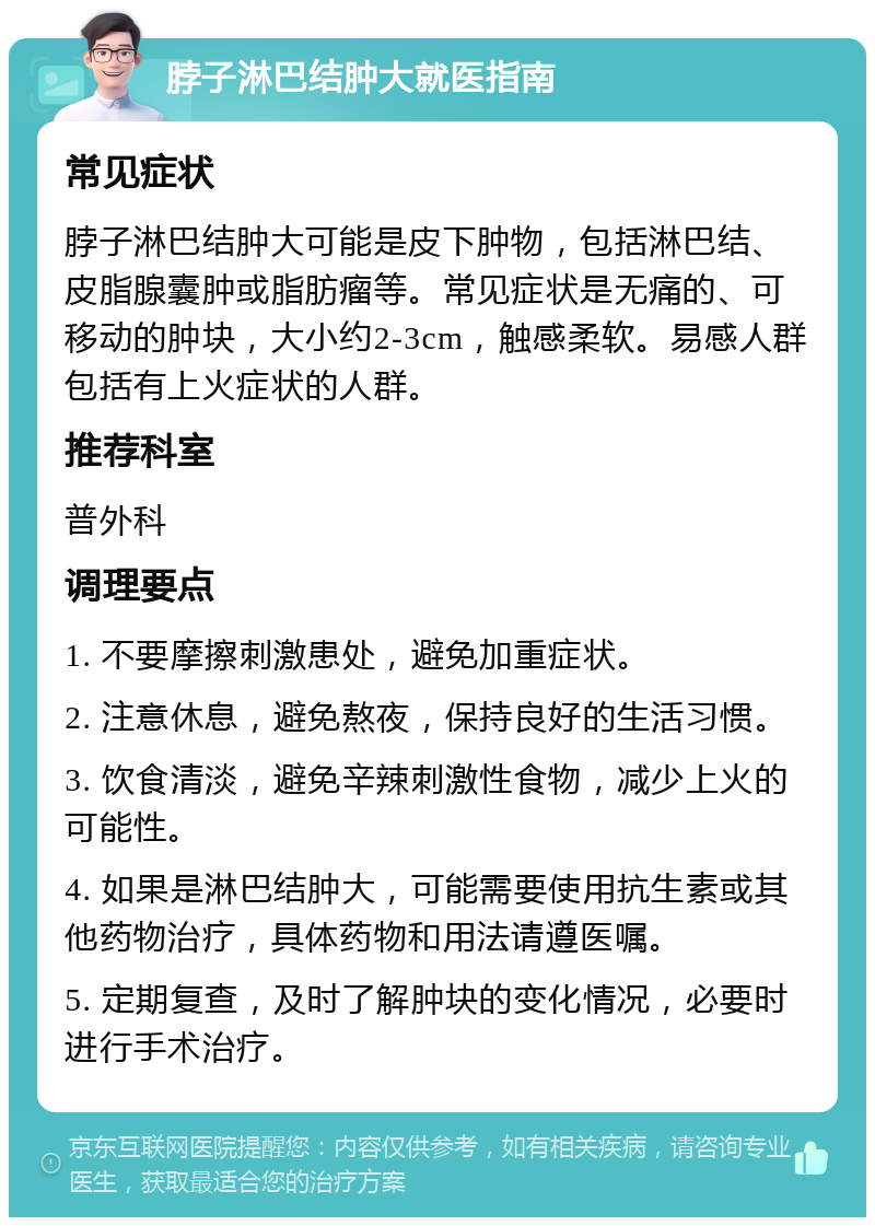 脖子淋巴结肿大就医指南 常见症状 脖子淋巴结肿大可能是皮下肿物，包括淋巴结、皮脂腺囊肿或脂肪瘤等。常见症状是无痛的、可移动的肿块，大小约2-3cm，触感柔软。易感人群包括有上火症状的人群。 推荐科室 普外科 调理要点 1. 不要摩擦刺激患处，避免加重症状。 2. 注意休息，避免熬夜，保持良好的生活习惯。 3. 饮食清淡，避免辛辣刺激性食物，减少上火的可能性。 4. 如果是淋巴结肿大，可能需要使用抗生素或其他药物治疗，具体药物和用法请遵医嘱。 5. 定期复查，及时了解肿块的变化情况，必要时进行手术治疗。