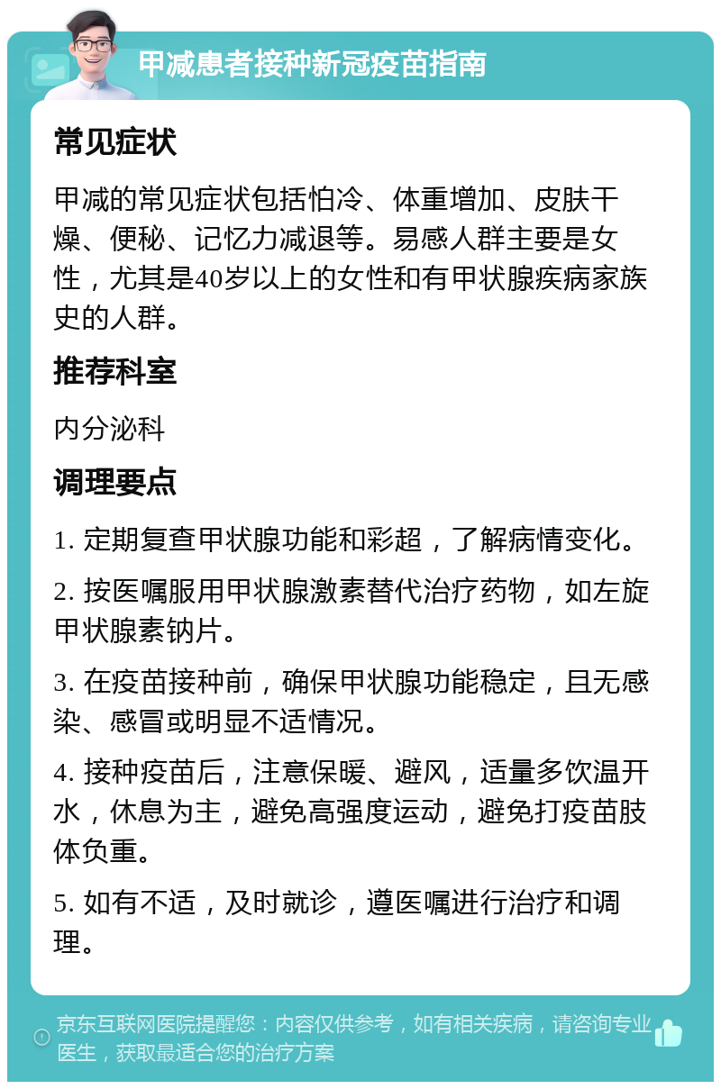 甲减患者接种新冠疫苗指南 常见症状 甲减的常见症状包括怕冷、体重增加、皮肤干燥、便秘、记忆力减退等。易感人群主要是女性，尤其是40岁以上的女性和有甲状腺疾病家族史的人群。 推荐科室 内分泌科 调理要点 1. 定期复查甲状腺功能和彩超，了解病情变化。 2. 按医嘱服用甲状腺激素替代治疗药物，如左旋甲状腺素钠片。 3. 在疫苗接种前，确保甲状腺功能稳定，且无感染、感冒或明显不适情况。 4. 接种疫苗后，注意保暖、避风，适量多饮温开水，休息为主，避免高强度运动，避免打疫苗肢体负重。 5. 如有不适，及时就诊，遵医嘱进行治疗和调理。