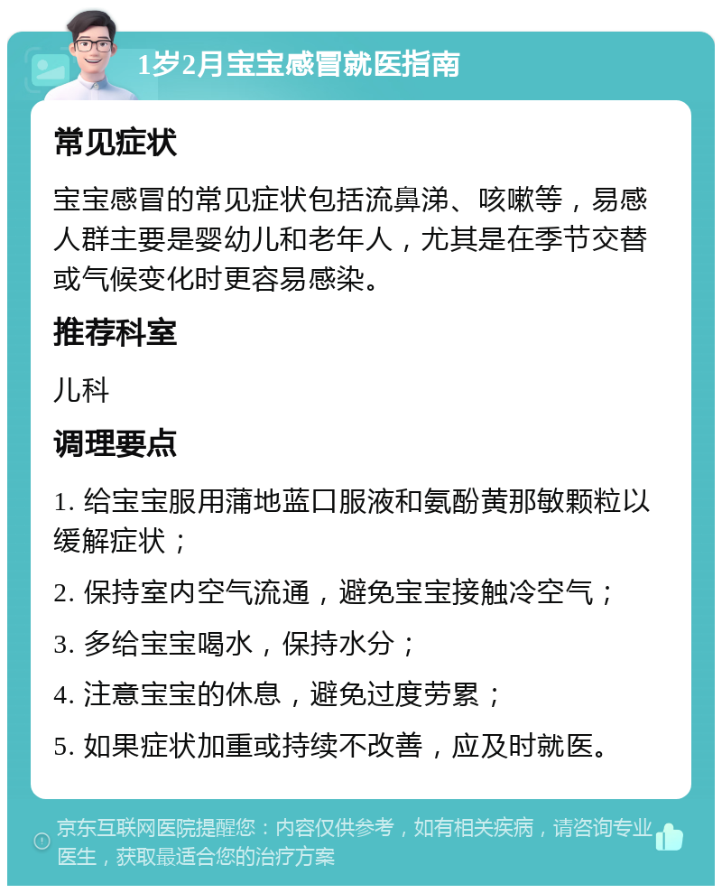 1岁2月宝宝感冒就医指南 常见症状 宝宝感冒的常见症状包括流鼻涕、咳嗽等，易感人群主要是婴幼儿和老年人，尤其是在季节交替或气候变化时更容易感染。 推荐科室 儿科 调理要点 1. 给宝宝服用蒲地蓝口服液和氨酚黄那敏颗粒以缓解症状； 2. 保持室内空气流通，避免宝宝接触冷空气； 3. 多给宝宝喝水，保持水分； 4. 注意宝宝的休息，避免过度劳累； 5. 如果症状加重或持续不改善，应及时就医。