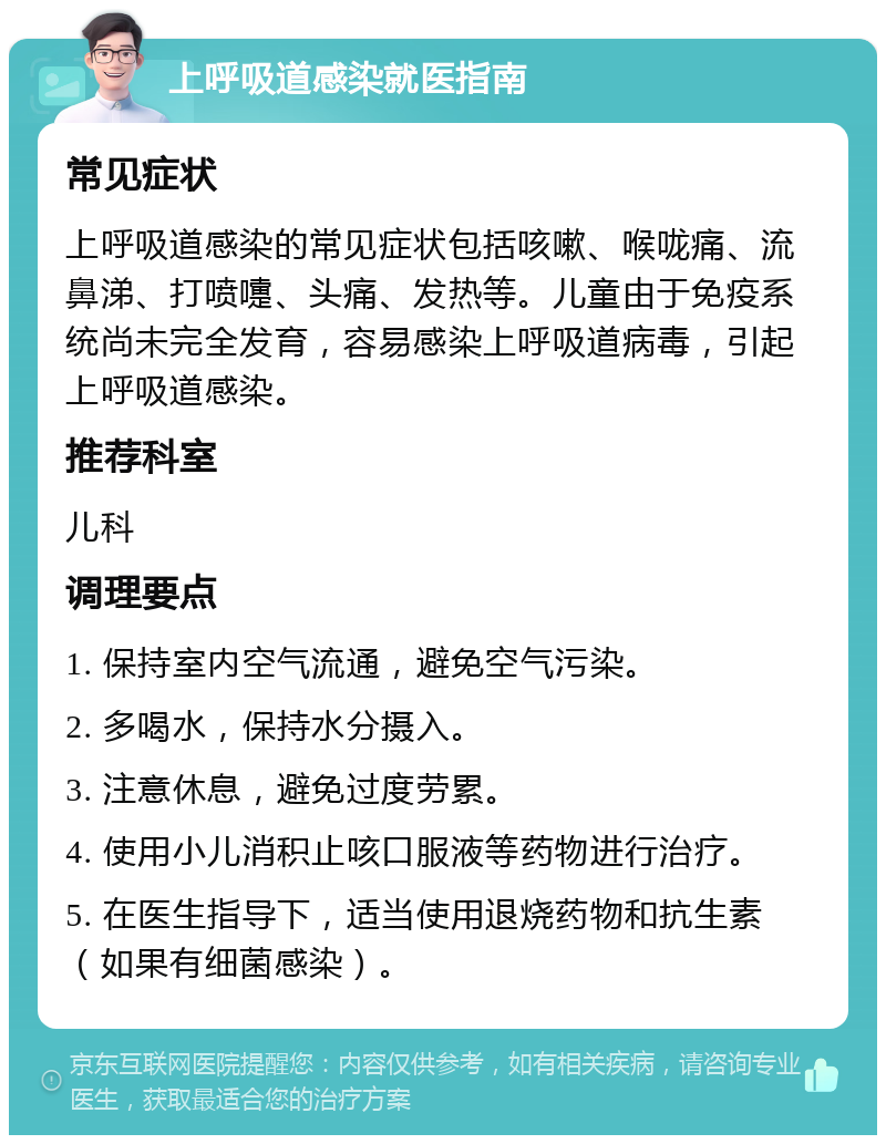 上呼吸道感染就医指南 常见症状 上呼吸道感染的常见症状包括咳嗽、喉咙痛、流鼻涕、打喷嚏、头痛、发热等。儿童由于免疫系统尚未完全发育，容易感染上呼吸道病毒，引起上呼吸道感染。 推荐科室 儿科 调理要点 1. 保持室内空气流通，避免空气污染。 2. 多喝水，保持水分摄入。 3. 注意休息，避免过度劳累。 4. 使用小儿消积止咳口服液等药物进行治疗。 5. 在医生指导下，适当使用退烧药物和抗生素（如果有细菌感染）。