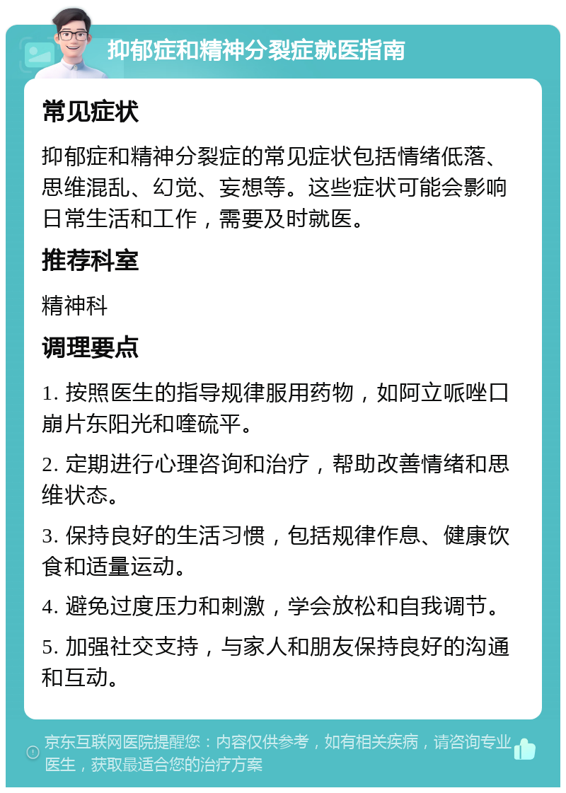 抑郁症和精神分裂症就医指南 常见症状 抑郁症和精神分裂症的常见症状包括情绪低落、思维混乱、幻觉、妄想等。这些症状可能会影响日常生活和工作，需要及时就医。 推荐科室 精神科 调理要点 1. 按照医生的指导规律服用药物，如阿立哌唑口崩片东阳光和喹硫平。 2. 定期进行心理咨询和治疗，帮助改善情绪和思维状态。 3. 保持良好的生活习惯，包括规律作息、健康饮食和适量运动。 4. 避免过度压力和刺激，学会放松和自我调节。 5. 加强社交支持，与家人和朋友保持良好的沟通和互动。