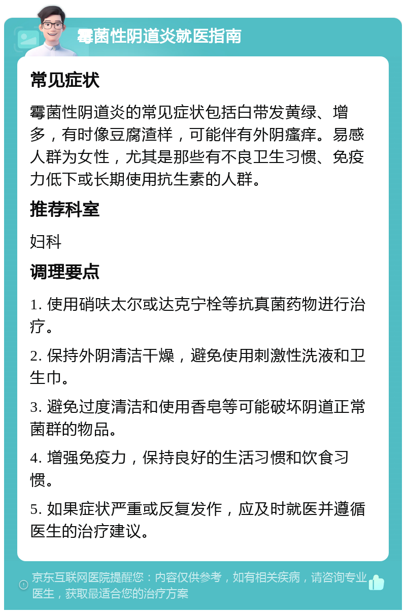 霉菌性阴道炎就医指南 常见症状 霉菌性阴道炎的常见症状包括白带发黄绿、增多，有时像豆腐渣样，可能伴有外阴瘙痒。易感人群为女性，尤其是那些有不良卫生习惯、免疫力低下或长期使用抗生素的人群。 推荐科室 妇科 调理要点 1. 使用硝呋太尔或达克宁栓等抗真菌药物进行治疗。 2. 保持外阴清洁干燥，避免使用刺激性洗液和卫生巾。 3. 避免过度清洁和使用香皂等可能破坏阴道正常菌群的物品。 4. 增强免疫力，保持良好的生活习惯和饮食习惯。 5. 如果症状严重或反复发作，应及时就医并遵循医生的治疗建议。