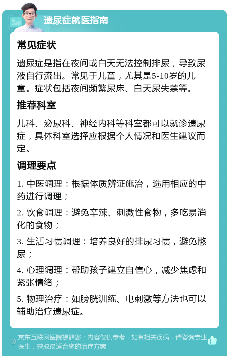 遗尿症就医指南 常见症状 遗尿症是指在夜间或白天无法控制排尿，导致尿液自行流出。常见于儿童，尤其是5-10岁的儿童。症状包括夜间频繁尿床、白天尿失禁等。 推荐科室 儿科、泌尿科、神经内科等科室都可以就诊遗尿症，具体科室选择应根据个人情况和医生建议而定。 调理要点 1. 中医调理：根据体质辨证施治，选用相应的中药进行调理； 2. 饮食调理：避免辛辣、刺激性食物，多吃易消化的食物； 3. 生活习惯调理：培养良好的排尿习惯，避免憋尿； 4. 心理调理：帮助孩子建立自信心，减少焦虑和紧张情绪； 5. 物理治疗：如膀胱训练、电刺激等方法也可以辅助治疗遗尿症。