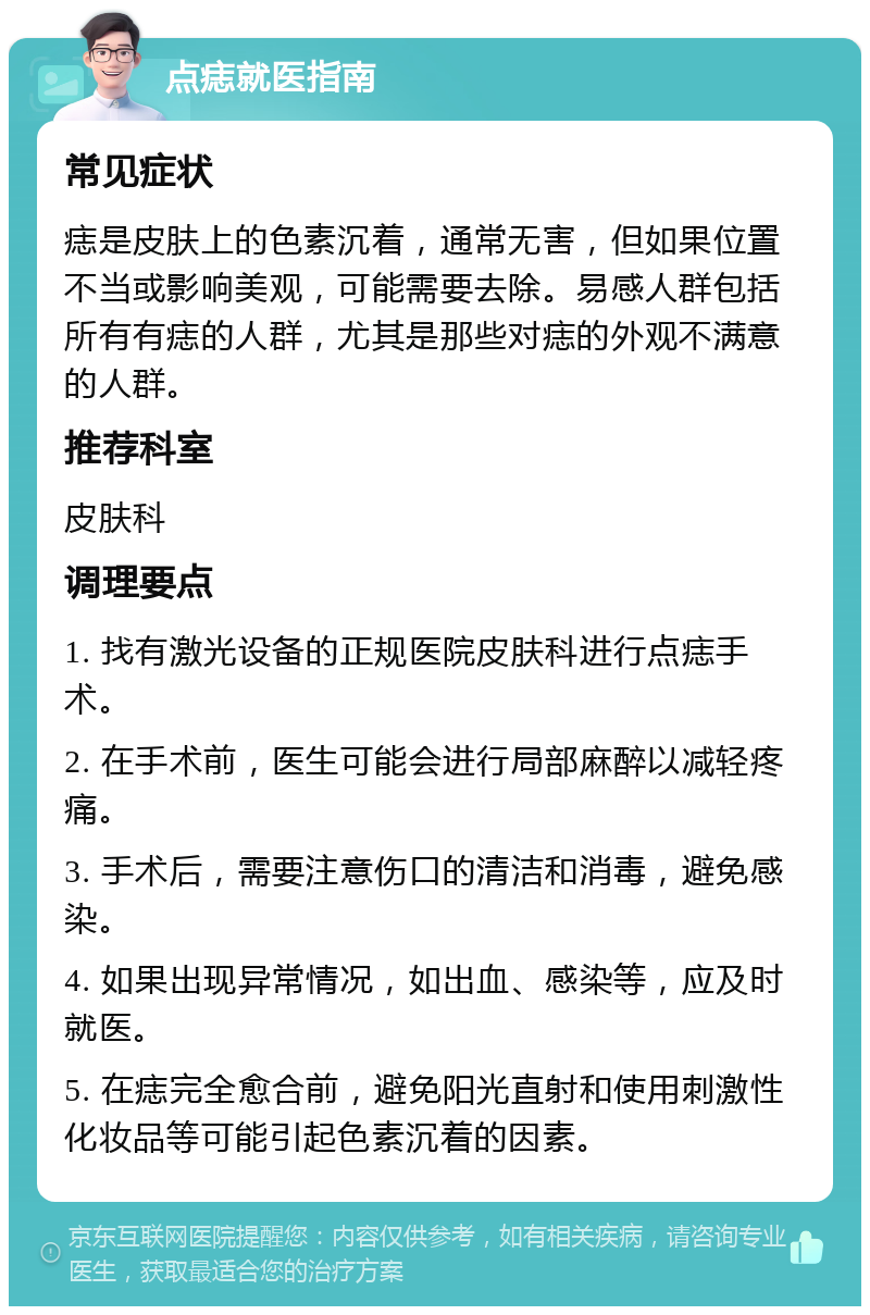 点痣就医指南 常见症状 痣是皮肤上的色素沉着，通常无害，但如果位置不当或影响美观，可能需要去除。易感人群包括所有有痣的人群，尤其是那些对痣的外观不满意的人群。 推荐科室 皮肤科 调理要点 1. 找有激光设备的正规医院皮肤科进行点痣手术。 2. 在手术前，医生可能会进行局部麻醉以减轻疼痛。 3. 手术后，需要注意伤口的清洁和消毒，避免感染。 4. 如果出现异常情况，如出血、感染等，应及时就医。 5. 在痣完全愈合前，避免阳光直射和使用刺激性化妆品等可能引起色素沉着的因素。