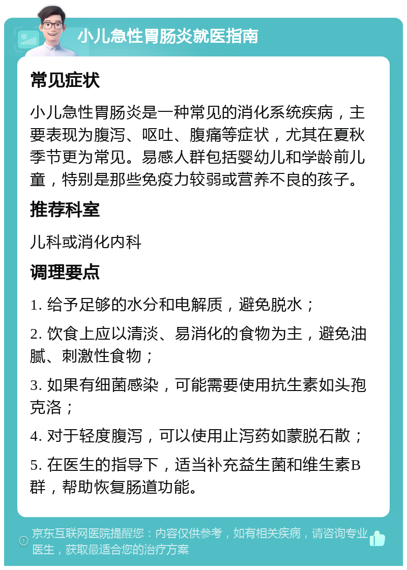 小儿急性胃肠炎就医指南 常见症状 小儿急性胃肠炎是一种常见的消化系统疾病，主要表现为腹泻、呕吐、腹痛等症状，尤其在夏秋季节更为常见。易感人群包括婴幼儿和学龄前儿童，特别是那些免疫力较弱或营养不良的孩子。 推荐科室 儿科或消化内科 调理要点 1. 给予足够的水分和电解质，避免脱水； 2. 饮食上应以清淡、易消化的食物为主，避免油腻、刺激性食物； 3. 如果有细菌感染，可能需要使用抗生素如头孢克洛； 4. 对于轻度腹泻，可以使用止泻药如蒙脱石散； 5. 在医生的指导下，适当补充益生菌和维生素B群，帮助恢复肠道功能。