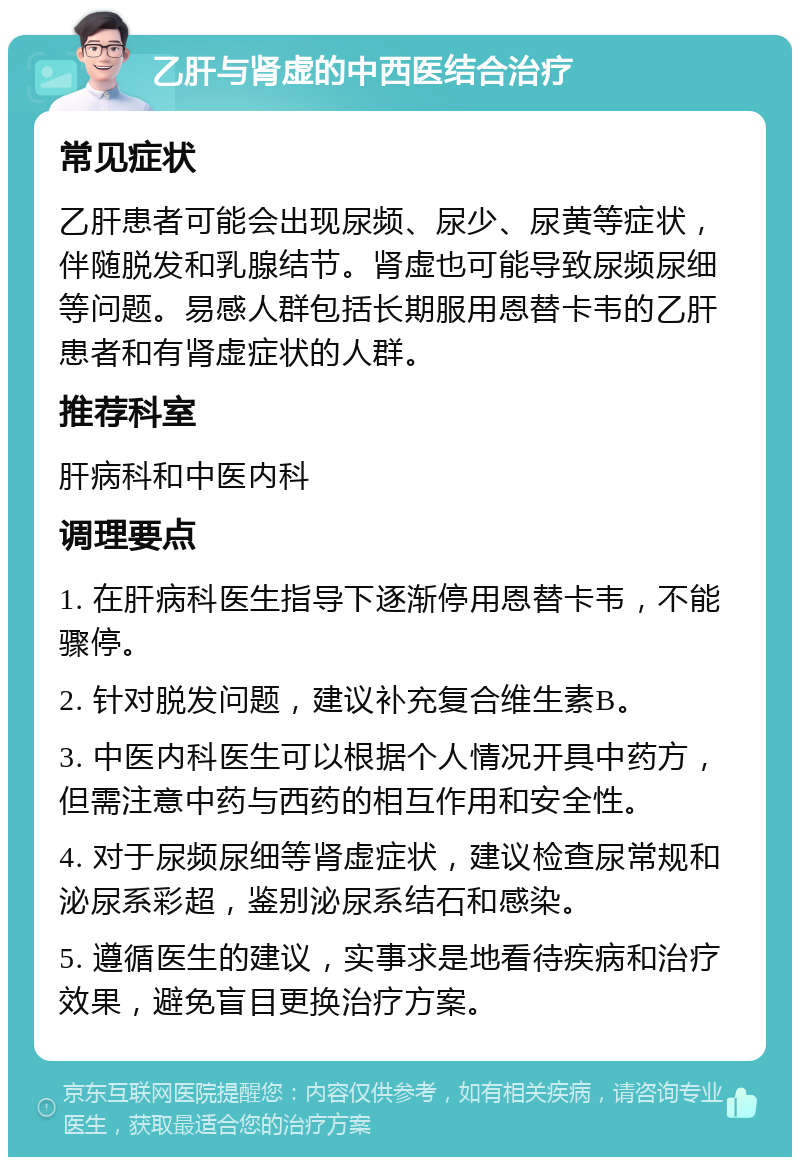 乙肝与肾虚的中西医结合治疗 常见症状 乙肝患者可能会出现尿频、尿少、尿黄等症状，伴随脱发和乳腺结节。肾虚也可能导致尿频尿细等问题。易感人群包括长期服用恩替卡韦的乙肝患者和有肾虚症状的人群。 推荐科室 肝病科和中医内科 调理要点 1. 在肝病科医生指导下逐渐停用恩替卡韦，不能骤停。 2. 针对脱发问题，建议补充复合维生素B。 3. 中医内科医生可以根据个人情况开具中药方，但需注意中药与西药的相互作用和安全性。 4. 对于尿频尿细等肾虚症状，建议检查尿常规和泌尿系彩超，鉴别泌尿系结石和感染。 5. 遵循医生的建议，实事求是地看待疾病和治疗效果，避免盲目更换治疗方案。