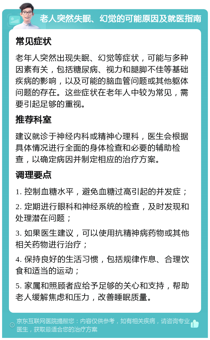 老人突然失眠、幻觉的可能原因及就医指南 常见症状 老年人突然出现失眠、幻觉等症状，可能与多种因素有关，包括糖尿病、视力和腿脚不佳等基础疾病的影响，以及可能的脑血管问题或其他躯体问题的存在。这些症状在老年人中较为常见，需要引起足够的重视。 推荐科室 建议就诊于神经内科或精神心理科，医生会根据具体情况进行全面的身体检查和必要的辅助检查，以确定病因并制定相应的治疗方案。 调理要点 1. 控制血糖水平，避免血糖过高引起的并发症； 2. 定期进行眼科和神经系统的检查，及时发现和处理潜在问题； 3. 如果医生建议，可以使用抗精神病药物或其他相关药物进行治疗； 4. 保持良好的生活习惯，包括规律作息、合理饮食和适当的运动； 5. 家属和照顾者应给予足够的关心和支持，帮助老人缓解焦虑和压力，改善睡眠质量。