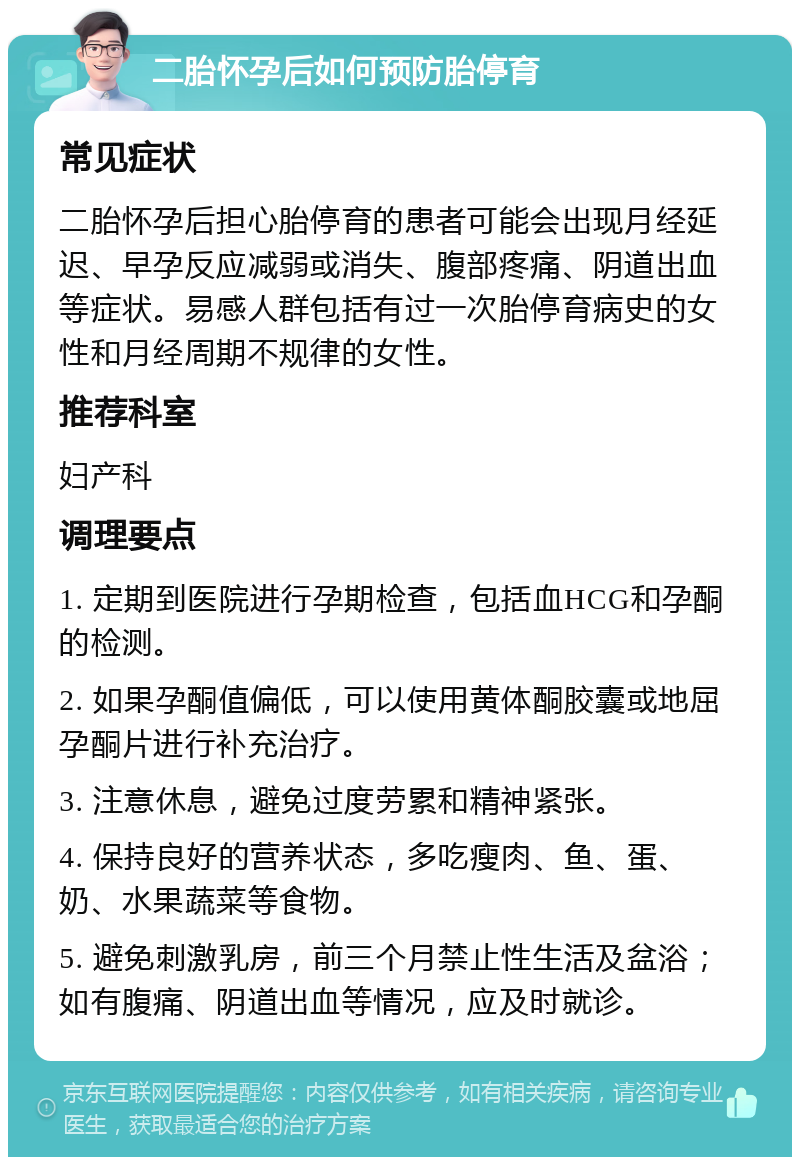 二胎怀孕后如何预防胎停育 常见症状 二胎怀孕后担心胎停育的患者可能会出现月经延迟、早孕反应减弱或消失、腹部疼痛、阴道出血等症状。易感人群包括有过一次胎停育病史的女性和月经周期不规律的女性。 推荐科室 妇产科 调理要点 1. 定期到医院进行孕期检查，包括血HCG和孕酮的检测。 2. 如果孕酮值偏低，可以使用黄体酮胶囊或地屈孕酮片进行补充治疗。 3. 注意休息，避免过度劳累和精神紧张。 4. 保持良好的营养状态，多吃瘦肉、鱼、蛋、奶、水果蔬菜等食物。 5. 避免刺激乳房，前三个月禁止性生活及盆浴；如有腹痛、阴道出血等情况，应及时就诊。