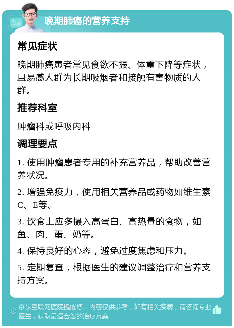 晚期肺癌的营养支持 常见症状 晚期肺癌患者常见食欲不振、体重下降等症状，且易感人群为长期吸烟者和接触有害物质的人群。 推荐科室 肿瘤科或呼吸内科 调理要点 1. 使用肿瘤患者专用的补充营养品，帮助改善营养状况。 2. 增强免疫力，使用相关营养品或药物如维生素C、E等。 3. 饮食上应多摄入高蛋白、高热量的食物，如鱼、肉、蛋、奶等。 4. 保持良好的心态，避免过度焦虑和压力。 5. 定期复查，根据医生的建议调整治疗和营养支持方案。