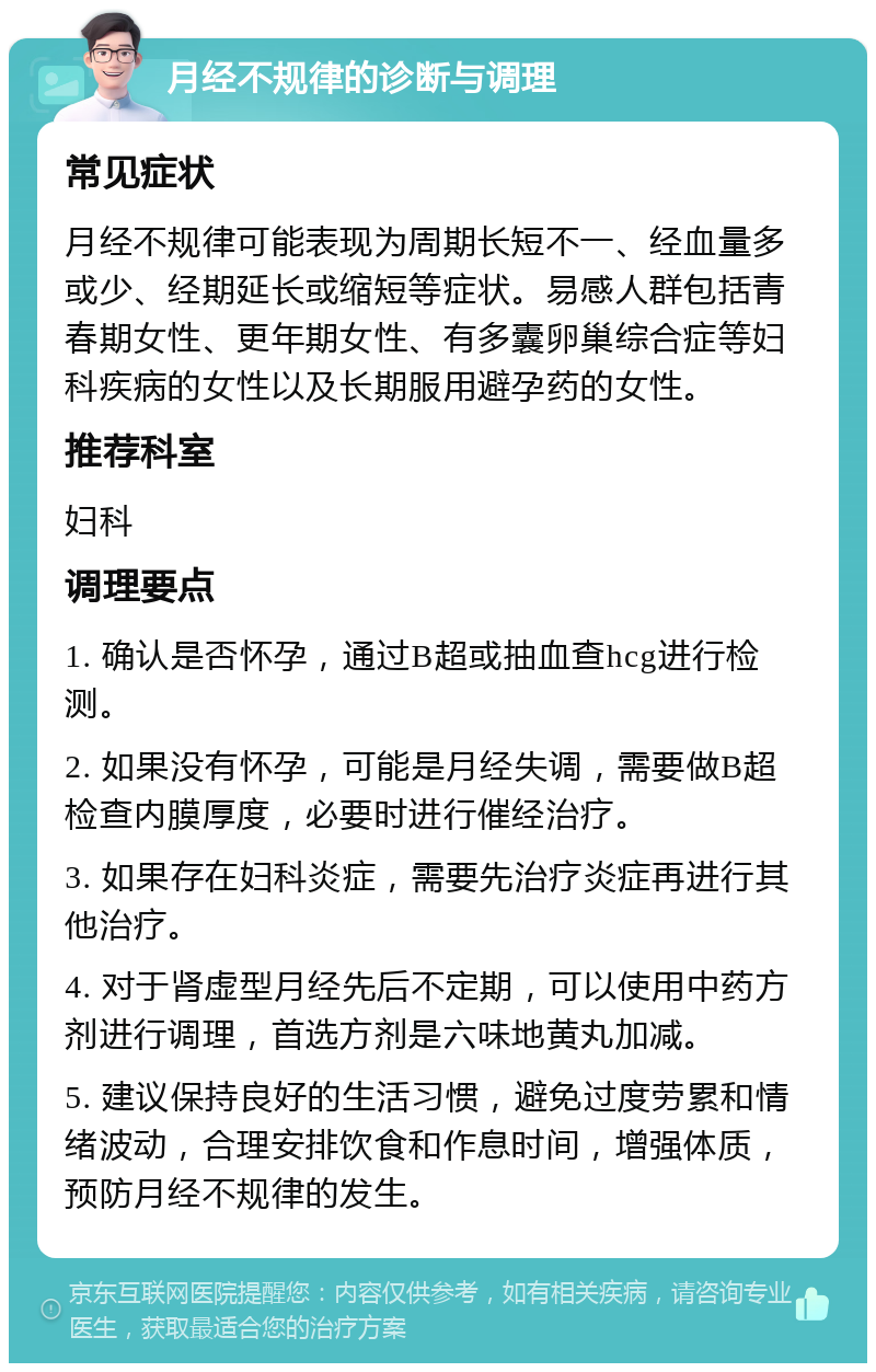 月经不规律的诊断与调理 常见症状 月经不规律可能表现为周期长短不一、经血量多或少、经期延长或缩短等症状。易感人群包括青春期女性、更年期女性、有多囊卵巢综合症等妇科疾病的女性以及长期服用避孕药的女性。 推荐科室 妇科 调理要点 1. 确认是否怀孕，通过B超或抽血查hcg进行检测。 2. 如果没有怀孕，可能是月经失调，需要做B超检查内膜厚度，必要时进行催经治疗。 3. 如果存在妇科炎症，需要先治疗炎症再进行其他治疗。 4. 对于肾虚型月经先后不定期，可以使用中药方剂进行调理，首选方剂是六味地黄丸加减。 5. 建议保持良好的生活习惯，避免过度劳累和情绪波动，合理安排饮食和作息时间，增强体质，预防月经不规律的发生。