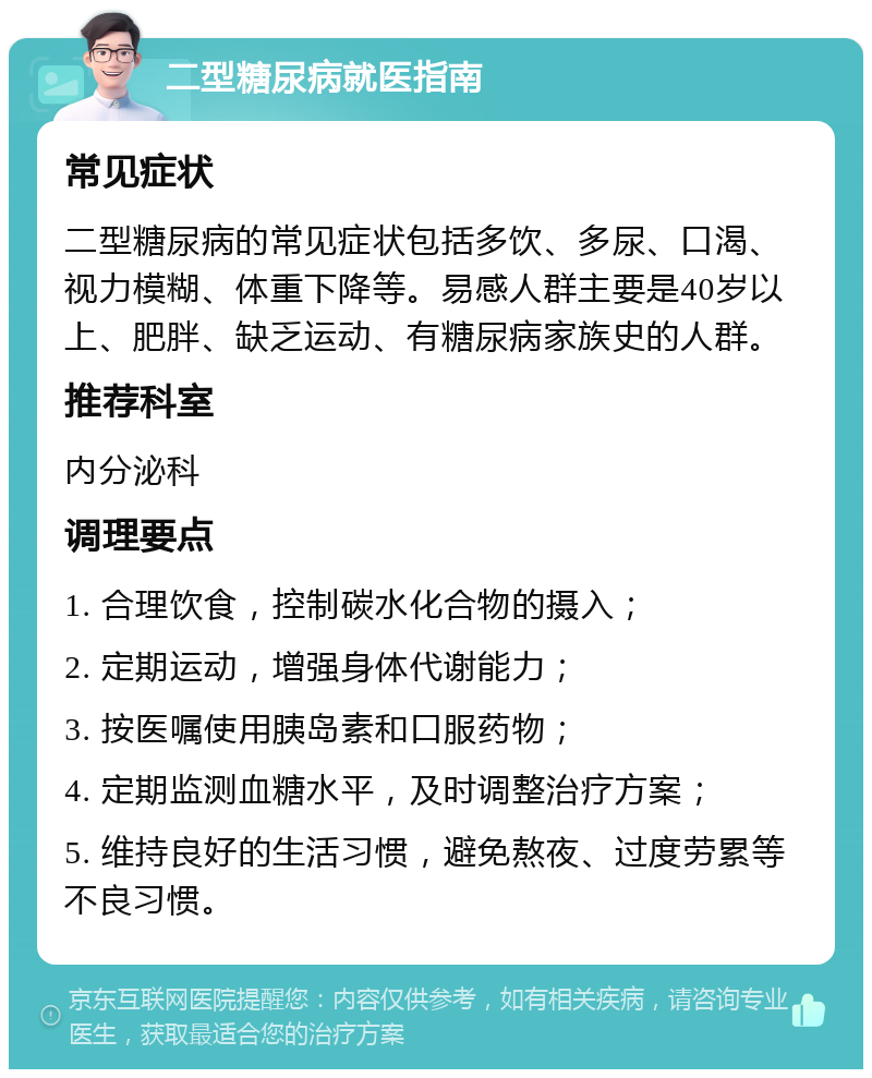 二型糖尿病就医指南 常见症状 二型糖尿病的常见症状包括多饮、多尿、口渴、视力模糊、体重下降等。易感人群主要是40岁以上、肥胖、缺乏运动、有糖尿病家族史的人群。 推荐科室 内分泌科 调理要点 1. 合理饮食，控制碳水化合物的摄入； 2. 定期运动，增强身体代谢能力； 3. 按医嘱使用胰岛素和口服药物； 4. 定期监测血糖水平，及时调整治疗方案； 5. 维持良好的生活习惯，避免熬夜、过度劳累等不良习惯。