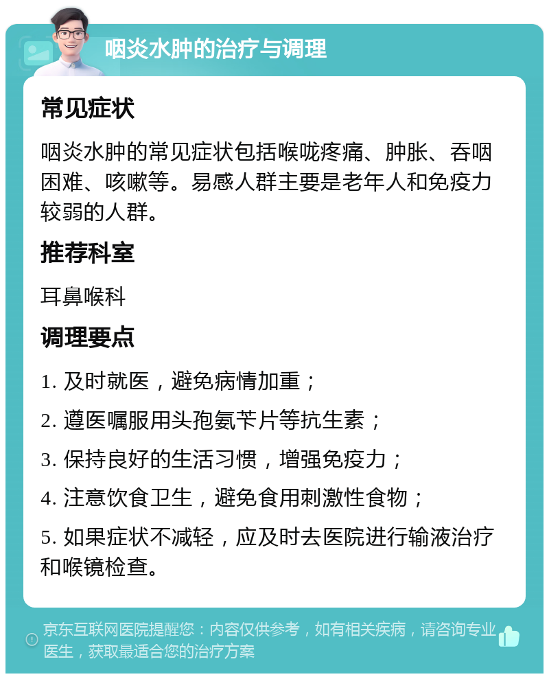 咽炎水肿的治疗与调理 常见症状 咽炎水肿的常见症状包括喉咙疼痛、肿胀、吞咽困难、咳嗽等。易感人群主要是老年人和免疫力较弱的人群。 推荐科室 耳鼻喉科 调理要点 1. 及时就医，避免病情加重； 2. 遵医嘱服用头孢氨苄片等抗生素； 3. 保持良好的生活习惯，增强免疫力； 4. 注意饮食卫生，避免食用刺激性食物； 5. 如果症状不减轻，应及时去医院进行输液治疗和喉镜检查。