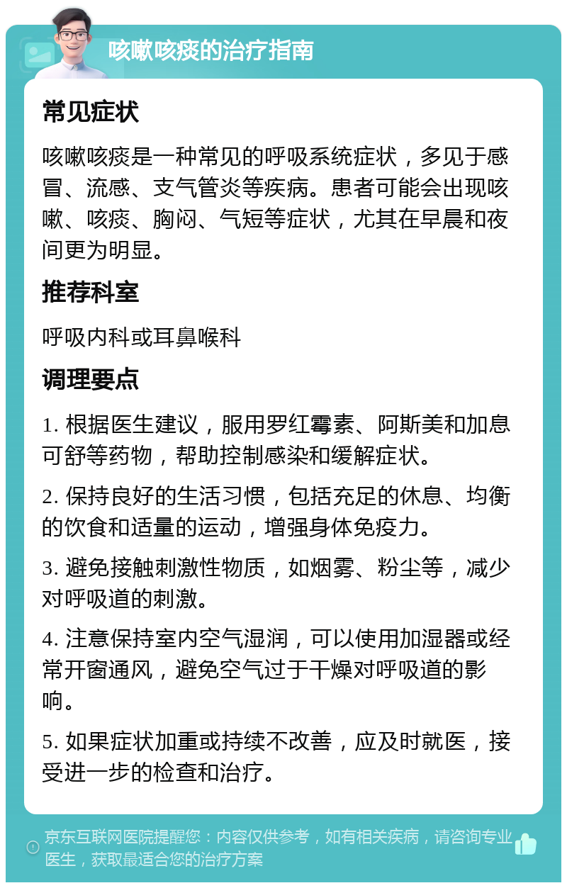 咳嗽咳痰的治疗指南 常见症状 咳嗽咳痰是一种常见的呼吸系统症状，多见于感冒、流感、支气管炎等疾病。患者可能会出现咳嗽、咳痰、胸闷、气短等症状，尤其在早晨和夜间更为明显。 推荐科室 呼吸内科或耳鼻喉科 调理要点 1. 根据医生建议，服用罗红霉素、阿斯美和加息可舒等药物，帮助控制感染和缓解症状。 2. 保持良好的生活习惯，包括充足的休息、均衡的饮食和适量的运动，增强身体免疫力。 3. 避免接触刺激性物质，如烟雾、粉尘等，减少对呼吸道的刺激。 4. 注意保持室内空气湿润，可以使用加湿器或经常开窗通风，避免空气过于干燥对呼吸道的影响。 5. 如果症状加重或持续不改善，应及时就医，接受进一步的检查和治疗。