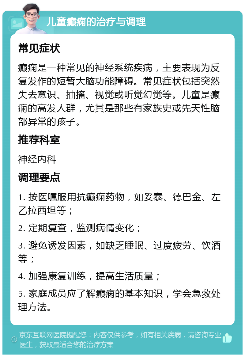 儿童癫痫的治疗与调理 常见症状 癫痫是一种常见的神经系统疾病，主要表现为反复发作的短暂大脑功能障碍。常见症状包括突然失去意识、抽搐、视觉或听觉幻觉等。儿童是癫痫的高发人群，尤其是那些有家族史或先天性脑部异常的孩子。 推荐科室 神经内科 调理要点 1. 按医嘱服用抗癫痫药物，如妥泰、德巴金、左乙拉西坦等； 2. 定期复查，监测病情变化； 3. 避免诱发因素，如缺乏睡眠、过度疲劳、饮酒等； 4. 加强康复训练，提高生活质量； 5. 家庭成员应了解癫痫的基本知识，学会急救处理方法。