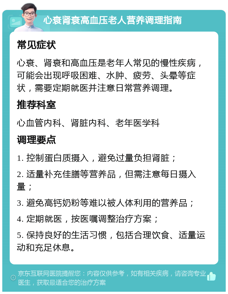 心衰肾衰高血压老人营养调理指南 常见症状 心衰、肾衰和高血压是老年人常见的慢性疾病，可能会出现呼吸困难、水肿、疲劳、头晕等症状，需要定期就医并注意日常营养调理。 推荐科室 心血管内科、肾脏内科、老年医学科 调理要点 1. 控制蛋白质摄入，避免过量负担肾脏； 2. 适量补充佳膳等营养品，但需注意每日摄入量； 3. 避免高钙奶粉等难以被人体利用的营养品； 4. 定期就医，按医嘱调整治疗方案； 5. 保持良好的生活习惯，包括合理饮食、适量运动和充足休息。